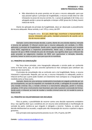 INTENSIVO II – 2015
DIREITO PROCESSUAL PENAL
Contato – melhor.material.estudo@gmail.com
 Não observância do prazo previsto em lei para o recurso adequado: para que
seja possível aplicar o princípio da fungibilidade, o recurso errado deve ter sido
interposto no prazo do recurso correto. Ex.: o prazo da apelação é de 5 dias; se o
advogado perder o prazo da apelação e interpor o ROC (prazo de 15 dias), haverá
indício de má-fé.
Diante da aplicação do princípio da fungibilidade, deve ser observado o procedimento
do recurso adequado. Nesse sentido, o art. 579, p. único, do CPP:
Parágrafo único. Se o juiz, desde logo, reconhecer a impropriedade do
recurso interposto pela parte, mandará processá-lo de acordo com o
rito do recurso cabível.
Exemplo: contra determinada decisão, a parte, diante de uma dúvida objetiva, interpõe
o recurso de apelação. O tribunal conclui que o recurso adequado, em verdade, é o RESE,
aplicando o princípio da fungibilidade. Sendo assim, aquela apelação interposta será recebida
como RESE, seguindo-se o respectivo procedimento. Neste caso, o tribunal não pode se
esquecer de que o RESE é dotado de juízo de retratação. Isso significa dizer que o tribunal não
pode proceder ao julgamento imediato do RESE sem oportunizar a retração, devendo,
portanto, baixar os autos ao juízo a quo para que ele se manifeste.
3.5. PRINCÍPIO DA CONVOLAÇÃO
Por força desse princípio, uma impugnação adequada e correta pode ser conhecida
como se fosse outra, que, no caso concreto apresenta-se mais vantajosa para satisfazer aos
interesses do recorrente.
O princípio da convalidação não se confunde com o da fungibilidade. Neste, o recurso
interposto é equivocado. Naquele, por sua vez, o recurso interposto é o adequado, porém o
tribunal verifica que a parte pode receber um tratamento mais vantajoso se a impugnação for
recebida como se fosse outra.
Exemplo: diante de uma sentença condenatória transitada em julgado proferida por um
juiz incompetente, em que foi expedido um mandado de prisão, o advogado do acusado ajuíza
uma revisão criminal. Ora, a revisão criminal é o instrumento adequado, porém é moroso,
complexo. O HC seria o instrumento mais favorável, pois nele é possível a concessão de liminar.
Sendo assim, o tribunal, ao invés de receber a revisão criminal como tal, irá recebê-la como se
fosse um HC.
3.6. PRINCÍPIO DA VOLUNTARIEDADE DOS RECURSOS
Para as partes, a possibilidade de recorrer contra uma decisão representa verdadeiro
ônus. Isso significa dizer que a existência de um recurso está condicionada à manifestação de
vontade da parte. Lembre-se que ninguém é obrigado a recorrer. Todavia, se existe uma
decisão desfavorável ao acusado, a opção pela não interposição de recurso o sujeitará a alguns
gravames.
Este princípio está expressamente previsto no art. 574, 1ª parte, do CPP:
 