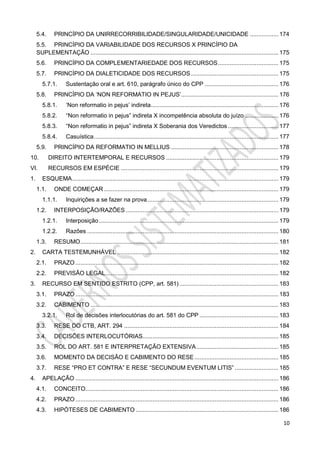 10
5.4. PRINCÍPIO DA UNIRRECORRIBILIDADE/SINGULARIDADE/UNICIDADE ................. 174
5.5. PRINCÍPIO DA VARIABILIDADE DOS RECURSOS X PRINCÍPIO DA
SUPLEMENTAÇÃO ................................................................................................................ 175
5.6. PRINCÍPIO DA COMPLEMENTARIEDADE DOS RECURSOS.................................... 175
5.7. PRINCÍPIO DA DIALETICIDADE DOS RECURSOS .................................................... 175
5.7.1. Sustentação oral e art. 610, parágrafo único do CPP ............................................ 176
5.8. PRINCÍPIO DA ‘NON REFORMATIO IN PEJUS’.......................................................... 176
5.8.1. ‘Non reformatio in pejus’ indireta............................................................................ 176
5.8.2. “Non reformatio in pejus” indireta X incompetência absoluta do juízo .................... 176
5.8.3. “Non reformatio in pejus” indireta X Soberania dos Veredictos .............................. 177
5.8.4. Casuística.............................................................................................................. 177
5.9. PRINCÍPIO DA REFORMATIO IN MELLIUS ................................................................ 178
10. DIREITO INTERTEMPORAL E RECURSOS ................................................................... 179
VI. RECURSOS EM ESPÉCIE .............................................................................................. 179
1. ESQUEMA........................................................................................................................... 179
1.1. ONDE COMEÇAR ........................................................................................................ 179
1.1.1. Inquirições a se fazer na prova.............................................................................. 179
1.2. INTERPOSIÇÃO/RAZÕES ........................................................................................... 179
1.2.1. Interposição........................................................................................................... 179
1.2.2. Razões .................................................................................................................. 180
1.3. RESUMO...................................................................................................................... 181
2. CARTA TESTEMUNHÁVEL ................................................................................................ 182
2.1. PRAZO ......................................................................................................................... 182
2.2. PREVISÃO LEGAL....................................................................................................... 182
3. RECURSO EM SENTIDO ESTRITO (CPP, art. 581) ........................................................... 183
3.1. PRAZO ......................................................................................................................... 183
3.2. CABIMENTO ................................................................................................................ 183
3.2.1. Rol de decisões interlocutórias do art. 581 do CPP ............................................... 183
3.3. RESE DO CTB, ART. 294 ............................................................................................ 184
3.4. DECISÕES INTERLOCUTÓRIAS................................................................................. 185
3.5. ROL DO ART. 581 E INTERPRETAÇÃO EXTENSIVA................................................. 185
3.6. MOMENTO DA DECISÃO E CABIMENTO DO RESE .................................................. 185
3.7. RESE “PRO ET CONTRA” E RESE “SECUNDUM EVENTUM LITIS” .......................... 185
4. APELAÇÃO ......................................................................................................................... 186
4.1. CONCEITO................................................................................................................... 186
4.2. PRAZO ......................................................................................................................... 186
4.3. HIPÓTESES DE CABIMENTO ..................................................................................... 186
 
