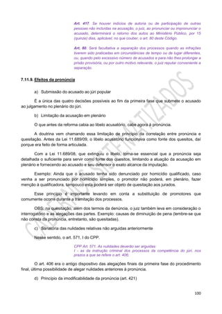 100
Art. 417. Se houver indícios de autoria ou de participação de outras
pessoas não incluídas na acusação, o juiz, ao pronunciar ou impronunciar o
acusado, determinará o retorno dos autos ao Ministério Público, por 15
(quinze) dias, aplicável, no que couber, o art. 80 deste Código.
Art. 80. Será facultativa a separação dos processos quando as infrações
tiverem sido praticadas em circunstâncias de tempo ou de lugar diferentes,
ou, quando pelo excessivo número de acusados e para não lhes prolongar a
prisão provisória, ou por outro motivo relevante, o juiz reputar conveniente a
separação.
7.11.9. Efeitos da pronúncia
a) Submissão do acusado ao júri popular
É a única das quatro decisões possíveis ao fim da primeira fase que submete o acusado
ao julgamento no plenário do júri.
b) Limitação da acusação em plenário
O que antes da reforma cabia ao libelo acusatório, cabe agora à pronúncia.
A doutrina vem chamando essa limitação de princípio da correlação entre pronúncia e
quesitação. Antes da Lei 11.689/09, o libelo acusatório funcionava como fonte dos quesitos, daí
porque era feito de forma articulada.
Com a Lei 11.689/08, que extinguiu o libelo, torna-se essencial que a pronúncia seja
detalhada o suficiente para servir como fonte dos quesitos, limitando a atuação da acusação em
plenário e fornecendo ao acusado e seu defensor o exato alcance da imputação.
Exemplo: Ainda que o acusado tenha sido denunciado por homicídio qualificado, caso
venha a ser pronunciado por homicídio simples, o promotor não poderá, em plenário, fazer
menção à qualificadora, tampouco esta poderá ser objeto de quesitação aos jurados.
Esse princípio é importante levando em conta a substituição de promotores que
comumente ocorre durante a tramitação dos processos.
OBS: na quesitação, além dos termos da denúncia, o juiz também leva em consideração o
interrogatório e as alegações das partes. Exemplo: causas de diminuição de pena (lembre-se que
não consta da pronúncia, entretanto, são quesitadas).
c) Sanatória das nulidades relativas não arguidas anteriormente
Nesse sentido, o art. 571, I do CPP.
CPP Art. 571. As nulidades deverão ser arguidas:
I - as da instrução criminal dos processos da competência do júri, nos
prazos a que se refere o art. 406;
O art. 406 era o antigo dispositivo das alegações finais da primeira fase do procedimento
final, última possibilidade de alegar nulidades anteriores à pronúncia.
d) Princípio da imodificabilidade da pronúncia (art. 421)
 