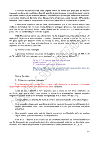 101
A decisão de pronúncia faz coisa julgada formal, de forma que, preclusas as medidas
impugnativas, torna-se imodificável, SALVO quando da ocorrência de circunstância superveniente
que altere a classificação do delito (exemplo: indivíduo pronunciado por tentativa de homicídio,
ocorrendo o falecimento da vítima antes do julgamento em plenário), caso no qual o MP aditará a
denúncia, devendo ocorrer nova decisão de pronúncia, precedida de manifestação da defesa.
A decisão de pronúncia não faz coisa julgada material, pois é uma decisão interlocutória
mista não terminativa (não resolve o mérito, tampouco extingue o processo, mas apenas encerra
uma fase do procedimento). Assim, nada impede que réu pronunciado por homicídio simples
possa vir a ser condenado por homicídio culposo.
OBS: No exemplo acima, se a vítima morre no dia do julgamento, mas antes deste, o MP
pode pedir diligências e assim dissolver o conselho de sentença, se ela morrer um dia depois, o
MP pode apelar (foi decidido contra as provas) ou ainda, depois do trânsito em julgado da
sentença, não há o que fazer. A imutabilidade da coisa julgada material atinge o fato natural
imputado, e não o resultado produzido.
e) Interrupção da prescrição
A pronúncia é uma das causas de interrupção da prescrição, nos termos do art. 117, II e III
do CP, AINDA QUE os jurados venham a desclassificar o crime (Súmula 191 do STJ).
CP Art. 117 - O curso da prescrição interrompe-se:
II - pela pronúncia;
III - pela decisão confirmatória da pronúncia;
STJ Súmula: 191 A pronuncia e causa interruptiva da prescrição, ainda que
o Tribunal do Júri venha a desclassificar o crime.
Contra: Damásio.
f) Prisão decorrente da pronúncia
Essa forma de prisão cautelar (bem como a prisão decorrente de sentença condenatória
recorrível) foi extinta do CPP, com a reforma de 2008. Ver acima.
Antes da Lei 11.689/08, o CPP dispunha que a prisão era um efeito automático da
pronúncia, salvo se o acusado fosse primário ou tivesse bons antecedentes, hipótese na qual o
magistrado poderia deixá-lo em liberdade (revogados §§ 1º e 2º do art. 408 do CPP).
A jurisprudência, no entanto, há muito já havia se consolidado doutra forma (duas regras):
 Se o acusado estava preso quando da pronúncia ou da sentença condenatória recorrível,
deveria permanecer preso, salvo se desaparecesse o motivo que autorizava sua prisão
preventiva.
 Se o acusado estava solto, todavia, deveria permanecer em liberdade, salvo se surgisse
algum motivo que autorizasse sua prisão preventiva.
Com a Lei 11.689/08, a prisão deixa de ser um efeito automático da pronúncia (alteração
que foi de encontro ao entendimento doutrinário e jurisprudencial), podendo ser decretada nesse
momento, mas desde que presentes os pressupostos da prisão preventiva (art. 413, §3º).
 