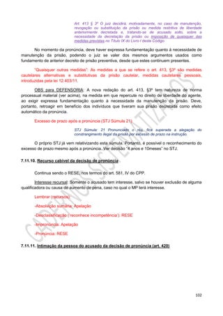102
Art. 413 § 3º O juiz decidirá, motivadamente, no caso de manutenção,
revogação ou substituição da prisão ou medida restritiva de liberdade
anteriormente decretada e, tratando-se de acusado solto, sobre a
necessidade da decretação da prisão ou imposição de quaisquer das
medidas previstas no Título IX do Livro I deste Código.
No momento da pronúncia, deve haver expressa fundamentação quanto à necessidade de
manutenção da prisão, podendo o juiz se valer dos mesmos argumentos usados como
fundamento de anterior decreto de prisão preventiva, desde que estes continuem presentes.
“Quaisquer outras medidas”: As medidas a que se refere o art. 413, §3º são medidas
cautelares alternativas e substitutivas da prisão cautelar, medidas cautelares pessoais,
introduzidas pela lei 12.403/11.
OBS para DEFENSORIA: A nova redação do art. 413, §3º tem natureza de norma
processual material (ver acima), na medida em que repercute no direito de liberdade do agente,
ao exigir expressa fundamentação quanto à necessidade da manutenção da prisão. Deve,
portanto, retroagir em benefício dos indivíduos que tiveram sua prisão decretada como efeito
automático da pronúncia.
Excesso de prazo após a pronúncia (STJ Súmula 21)
STJ Súmula: 21 Pronunciado o réu, fica superada a alegação do
constrangimento ilegal da prisão por excesso de prazo na instrução.
O próprio STJ já vem relativizando esta súmula. Portanto, é possível o reconhecimento do
excesso de prazo mesmo após a pronúncia. Ver decisão “4 anos e 10meses” no STJ.
7.11.10. Recurso cabível da decisão de pronúncia
Continua sendo o RESE, nos termos do art. 581, IV do CPP.
Interesse recursal: Somente o acusado tem interesse, salvo se houver exclusão de alguma
qualificadora ou causa de aumento de pena, caso no qual o MP terá interesse.
Lembrar (recursos):
-Absolvição sumária: Apelação
-Desclassificação (‘reconhece incompetência’): RESE
-Impronúncia: Apelação
-Pronúncia: RESE
7.11.11. Intimação da pessoa do acusado da decisão de pronúncia (art. 420)
 