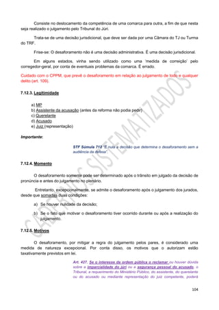 104
Consiste no deslocamento da competência de uma comarca para outra, a fim de que nesta
seja realizado o julgamento pelo Tribunal do Júri.
Trata-se de uma decisão jurisdicional, que deve ser dada por uma Câmara do TJ ou Turma
do TRF.
Frise-se: O desaforamento não é uma decisão administrativa. É uma decisão jurisdicional.
Em alguns estados, vinha sendo utilizado como uma ‘medida de correição’ pelo
corregedor-geral, por conta de eventuais problemas da comarca. É errado.
Cuidado com o CPPM, que prevê o desaforamento em relação ao julgamento de todo e qualquer
delito (art. 109).
7.12.3. Legitimidade
a) MP
b) Assistente da acusação (antes da reforma não podia pedir)
c) Querelante
d) Acusado
e) Juiz (representação)
Importante:
STF Súmula 712 “É nula a decisão que determina o desaforamento sem a
audiência da defesa”.
7.12.4. Momento
O desaforamento somente pode ser determinado após o trânsito em julgado da decisão de
pronúncia e antes do julgamento no plenário.
Entretanto, excepcionalmente, se admite o desaforamento após o julgamento dos jurados,
desde que somadas duas condições:
a) Se houver nulidade da decisão;
b) Se o fato que motivar o desaforamento tiver ocorrido durante ou após a realização do
julgamento.
7.12.5. Motivos
O desaforamento, por mitigar a regra do julgamento pelos pares, é considerado uma
medida de natureza excepcional. Por conta disso, os motivos que o autorizam estão
taxativamente previstos em lei.
Art. 427. Se o interesse da ordem pública o reclamar ou houver dúvida
sobre a imparcialidade do júri ou a segurança pessoal do acusado, o
Tribunal, a requerimento do Ministério Público, do assistente, do querelante
ou do acusado ou mediante representação do juiz competente, poderá
 