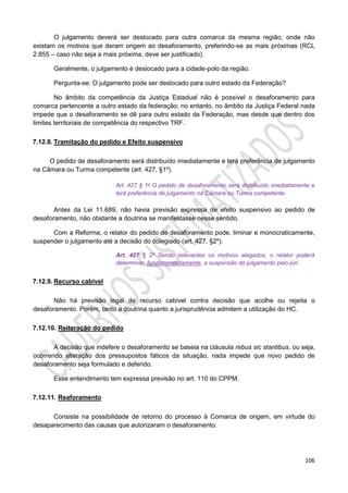 106
O julgamento deverá ser deslocado para outra comarca da mesma região, onde não
existam os motivos que deram origem ao desaforamento, preferindo-se as mais próximas (RCL
2.855 – caso não seja a mais próxima, deve ser justificado).
Geralmente, o julgamento é deslocado para a cidade-polo da região.
Pergunta-se: O julgamento pode ser deslocado para outro estado da Federação?
No âmbito da competência da Justiça Estadual não é possível o desaforamento para
comarca pertencente a outro estado da federação; no entanto, no âmbito da Justiça Federal nada
impede que o desaforamento se dê para outro estado da Federação, mas desde que dentro dos
limites territoriais de competência do respectivo TRF.
7.12.8. Tramitação do pedido e Efeito suspensivo
O pedido de desaforamento será distribuído imediatamente e terá preferência de julgamento
na Câmara ou Turma competente (art. 427, §1º).
Art. 427 § 1o O pedido de desaforamento será distribuído imediatamente e
terá preferência de julgamento na Câmara ou Turma competente.
Antes da Lei 11.689, não havia previsão expressa de efeito suspensivo ao pedido de
desaforamento, não obstante a doutrina se manifestasse nesse sentido.
Com a Reforma, o relator do pedido de desaforamento pode, liminar e monocraticamente,
suspender o julgamento até a decisão do colegiado (art. 427, §2º).
Art. 427 § 2º Sendo relevantes os motivos alegados, o relator poderá
determinar, fundamentadamente, a suspensão do julgamento pelo júri.
7.12.9. Recurso cabível
Não há previsão legal de recurso cabível contra decisão que acolhe ou rejeita o
desaforamento. Porém, tanto a doutrina quanto a jurisprudência admitem a utilização do HC.
7.12.10. Reiteração do pedido
A decisão que indefere o desaforamento se baseia na cláusula rebus sic stantibus, ou seja,
ocorrendo alteração dos pressupostos fáticos da situação, nada impede que novo pedido de
desaforamento seja formulado e deferido.
Esse entendimento tem expressa previsão no art. 110 do CPPM.
7.12.11. Reaforamento
Consiste na possibilidade de retorno do processo à Comarca de origem, em virtude do
desaparecimento das causas que autorizaram o desaforamento.
 