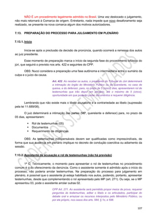 107
NÃO É um procedimento legalmente admitido no Brasil. Uma vez deslocado o julgamento,
não mais retornará à Comarca de origem. Entretanto, nada impede que novo desaforamento seja
realizado, se presente na nova comarca algum dos motivos autorizadores.
7.13. PREPARAÇÃO DO PROCESSO PARA JULGAMENTO EM PLENÁRIO
7.13.1. Início
Inicia-se após a preclusão da decisão de pronúncia, quando ocorrerá a remessa dos autos
ao juiz presidente.
Esse momento de preparação marca o início da segunda fase do procedimento bifásico do
júri, que seguirá o previsto nos arts. 422 e seguintes do CPP.
OBS: Nucci considera a preparação uma fase autônoma e intermediária entre o sumário da
culpa e o juízo da causa.
Art. 422. Ao receber os autos, o presidente do Tribunal do Júri determinará
a intimação do órgão do Ministério Público ou do querelante, no caso de
queixa, e do defensor, para, no prazo de 5 (cinco) dias, apresentarem rol de
testemunhas que irão depor em plenário, até o máximo de 5 (cinco),
oportunidade em que poderão juntar documentos e requerer diligência.
Lembrando que não existe mais o libelo acusatório e a contrariedade ao libelo (supressão
pela lei 11.689/08).
O juiz determinará a intimação das partes (MP, querelante e defensor) para, no prazo de
05 dias, apresentarem:
 Rol de testemunhas (05)
 Documentos
 Requerimento de diligências
OBS: As testemunhas indispensáveis devem ser qualificadas como imprescindíveis, de
forma que sua ausência em plenário implique no decreto de condução coercitiva ou adiamento da
sessão.
7.13.2. Assistente de acusação e rol de testemunhas (não há previsão)
1ª C: Tecnicamente, o momento para apresentar o rol de testemunhas no procedimento
comum é o do oferecimento da denúncia. Como o assistente somente é admitido após o início do
processo, não poderia arrolar testemunhas. Na preparação do processo para julgamento em
plenário, é possível que o assistente já esteja habilitado nos autos, podendo, portanto, apresentar
testemunhas, desde que complementando o rol apresentado pelo MP (art. 271). Ou seja, se o MP
apresentou 03, pode o assistente arrolar outras 02.
CPP Art. 271. Ao assistente será permitido propor meios de prova, requerer
perguntas às testemunhas, aditar o libelo e os articulados, participar do
debate oral e arrazoar os recursos interpostos pelo Ministério Público, ou
por ele próprio, nos casos dos arts. 584, § 1o, e 598.
 