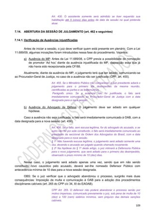 109
Art. 430. O assistente somente será admitido se tiver requerido sua
habilitação até 5 (cinco) dias antes da data da sessão na qual pretenda
atuar.
7.14. ABERTURA DA SESSÃO DE JULGAMENTO (art. 462 e seguintes)
7.14.1. Verificação de Ausências injustificadas
Antes de iniciar a sessão, o juiz deve verificar quem está presente em plenário. Com a Lei
11.689/09, algumas inovações foram introduzidas nessa fase do procedimento. Vejamos:
a) Ausência do MP: Antes da Lei 11.689/08, o CPP previa a possibilidade de nomeação
de promotor ‘Ad hoc’ diante da ausência injustificada do MP, disposição essa que já
não havia sido recepcionada pela CF/88.
Atualmente, diante da ausência do MP, o julgamento terá que ser adiado, comunicando-se
ao Procurador-Geral de Justiça, no caso de a ausência não ser justificada (CPP, art. 455).
Art. 455. Se o Ministério Público não comparecer, o juiz presidente adiará o
julgamento para o primeiro dia desimpedido da mesma reunião,
cientificadas as partes e as testemunhas.
Parágrafo único. Se a ausência não for justificada, o fato será
imediatamente comunicado ao Procurador-Geral de Justiça com a data
designada para a nova sessão.
b) Ausência do Advogado de Defesa: O julgamento deve ser adiado em qualquer
hipótese.
Caso a ausência não seja justificada, o fato será imediatamente comunicado à OAB, com a
data designada para a nova sessão (art. 456).
Art. 456. Se a falta, sem escusa legítima, for do advogado do acusado, e se
outro não for por este constituído, o fato será imediatamente comunicado ao
presidente da seccional da Ordem dos Advogados do Brasil, com a data
designada para a nova sessão.
§ 1o Não havendo escusa legítima, o julgamento será adiado somente uma
vez, devendo o acusado ser julgado quando chamado novamente.
§ 2o Na hipótese do § 1o deste artigo, o juiz intimará a Defensoria Pública
para o novo julgamento, que será adiado para o primeiro dia desimpedido,
observado o prazo mínimo de 10 (dez) dias.
Nesse caso, o julgamento será adiado apenas uma vez, sendo que em não sendo
constituído novo causídico pelo acusado, deverá ser-lhe nomeado Defensor Público com
antecedência mínima de 10 dias para a nova sessão designada.
OBS: Se o juiz verificar que o advogado abandonou o processo, surgirão mais duas
consequências: Imposição de multa e comunicação à OAB para a adoção dos procedimentos
disciplinares cabíveis (art. 265 do CPP c/c 34, XI do EAOAB).
CPP Art. 265. O defensor não poderá abandonar o processo senão por
motivo imperioso, comunicado previamente o juiz, sob pena de multa de 10
(dez) a 100 (cem) salários mínimos, sem prejuízo das demais sanções
cabíveis.
 