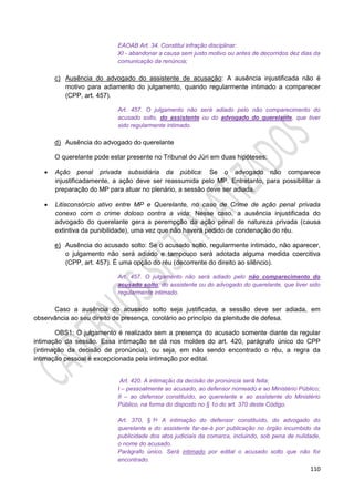 110
EAOAB Art. 34. Constitui infração disciplinar:
XI - abandonar a causa sem justo motivo ou antes de decorridos dez dias da
comunicação da renúncia;
c) Ausência do advogado do assistente de acusação: A ausência injustificada não é
motivo para adiamento do julgamento, quando regularmente intimado a comparecer
(CPP, art. 457).
Art. 457. O julgamento não será adiado pelo não comparecimento do
acusado solto, do assistente ou do advogado do querelante, que tiver
sido regularmente intimado.
d) Ausência do advogado do querelante
O querelante pode estar presente no Tribunal do Júri em duas hipóteses:
 Ação penal privada subsidiária da pública: Se o advogado não comparece
injustificadamente, a ação deve ser reassumida pelo MP. Entretanto, para possibilitar a
preparação do MP para atuar no plenário, a sessão deve ser adiada.
 Litisconsórcio ativo entre MP e Querelante, no caso de Crime de ação penal privada
conexo com o crime doloso contra a vida: Nesse caso, a ausência injustificada do
advogado do querelante gera a perempção da ação penal de natureza privada (causa
extintiva da punibilidade), uma vez que não haverá pedido de condenação do réu.
e) Ausência do acusado solto: Se o acusado solto, regularmente intimado, não aparecer,
o julgamento não será adiado e tampouco será adotada alguma medida coercitiva
(CPP, art. 457). É uma opção do réu (decorrente do direito ao silêncio).
Art. 457. O julgamento não será adiado pelo não comparecimento do
acusado solto, do assistente ou do advogado do querelante, que tiver sido
regularmente intimado.
Caso a ausência do acusado solto seja justificada, a sessão deve ser adiada, em
observância ao seu direito de presença, corolário ao princípio da plenitude de defesa.
OBS1: O julgamento é realizado sem a presença do acusado somente diante da regular
intimação da sessão. Essa intimação se dá nos moldes do art. 420, parágrafo único do CPP
(intimação da decisão de pronúncia), ou seja, em não sendo encontrado o réu, a regra da
intimação pessoal é excepcionada pela intimação por edital.
Art. 420. A intimação da decisão de pronúncia será feita:
I – pessoalmente ao acusado, ao defensor nomeado e ao Ministério Público;
II – ao defensor constituído, ao querelante e ao assistente do Ministério
Público, na forma do disposto no § 1o do art. 370 deste Código.
Art. 370, § 1o A intimação do defensor constituído, do advogado do
querelante e do assistente far-se-á por publicação no órgão incumbido da
publicidade dos atos judiciais da comarca, incluindo, sob pena de nulidade,
o nome do acusado.
Parágrafo único. Será intimado por edital o acusado solto que não for
encontrado.
 