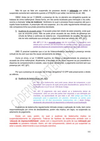 111
Não há que se falar em suspensão do processo devido à intimação por edital. A
suspensão somente tem cabimento quando a CITAÇÃO é por edital, nos termos do art. 366.
OBS2: Antes da Lei 11.689/08, a presença do réu no plenário era obrigatória quando se
tratasse de crime inafiançável. Dessa forma, em não sendo localizado para intimação o réu solto,
ocorria a chamada “crise de instância”, fenômeno no qual o processo ficava suspenso até que o
sujeito fosse localizado. A prescrição não era suspensa. Já o réu solto regularmente intimado que
não comparecia tinha sua prisão preventiva decretada.
f) Ausência do acusado preso: O acusado preso tem direito de estar presente, onde quer
que se encontre preso. Não se pode privar acusado de seu direito de presença em
virtude de falhas e carências do sistema (ex.: impossibilidade de escolta). No caso de
não ter sido viabilizada sua condução, o julgamento deve ser adiado (art. 457, §2º)
Art. 457 § 2o Se o acusado preso não for conduzido, o julgamento será
adiado para o primeiro dia desimpedido da mesma reunião, salvo se houver
pedido de dispensa de comparecimento subscrito por ele e seu defensor.
OBS: É possível sustentar que a Lei da Videoconferência possibilita a presença remota
(virtual) do réu sem que isso lhe cause cerceamento de defesa.
Como já vimos, a Lei 11.689/08 suprimiu do Código a obrigatoriedade da presença do
acusado de crime inafiançável. Atualmente, é facultado ao réu preso requerer ao juiz presidente a
dispensa do comparecimento à sessão, caso no qual, obviamente, o julgamento ocorrerá sem sua
presença (art. 457, §2º).
Por que a presença do acusado não é mais obrigatória? O CPP está preservando o direito
ao silêncio.
g) Ausência de testemunhas (art. 461)
Art. 458. Se a testemunha, sem justa causa, deixar de comparecer, o juiz
presidente, sem prejuízo da ação penal pela desobediência, aplicar-lhe-á a
multa prevista no § 2o do art. 436 deste Código.
Art. 461. O julgamento não será adiado se a testemunha deixar de
comparecer, salvo se uma das partes tiver requerido a sua intimação por
mandado, na oportunidade de que trata o art. 422 (artigo que trata da
preparação para o julgamento em plenário, intimando as partes para
apresentar em 05 dias documentos, testemunhas, etc...) deste Código,
declarando não prescindir do depoimento e indicando a sua localização.
A ausência de testemunha regularmente intimada enseja a aplicação de multa, bem como
responsabilização por crime de desobediência, porém não implica, em regra, na suspensão ou
adiamento do julgamento.
Existe um caso, porém, no qual a ausência da testemunha implica na
suspensão/adiamento do julgamento. Trata-se da hipótese da testemunha arrolada com a
‘cláusula de imprescindibilidade’, aliada com o requerimento da parte de sua intimação por
mandado no paradeiro indicado. Assim, em não comparecendo, caberá ao juiz suspender ou
adiar a sessão, determinando a sua condução coercitiva.
 