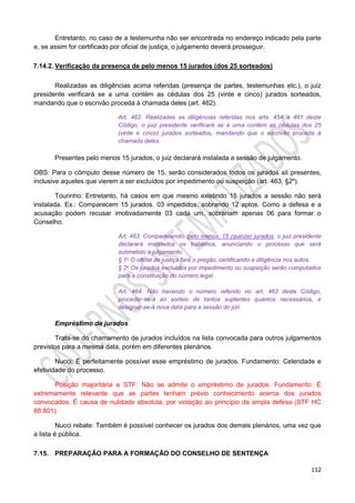 112
Entretanto, no caso de a testemunha não ser encontrada no endereço indicado pela parte
e, se assim for certificado por oficial de justiça, o julgamento deverá prosseguir.
7.14.2. Verificação da presença de pelo menos 15 jurados (dos 25 sorteados)
Realizadas as diligências acima referidas (presença de partes, testemunhas etc.), o juiz
presidente verificará se a urna contém as cédulas dos 25 (vinte e cinco) jurados sorteados,
mandando que o escrivão proceda à chamada deles (art. 462).
Art. 462. Realizadas as diligências referidas nos arts. 454 a 461 deste
Código, o juiz presidente verificará se a urna contém as cédulas dos 25
(vinte e cinco) jurados sorteados, mandando que o escrivão proceda à
chamada deles.
Presentes pelo menos 15 jurados, o juiz declarará instalada a sessão de julgamento.
OBS: Para o cômputo desse número de 15, serão considerados todos os jurados ali presentes,
inclusive aqueles que vierem a ser excluídos por impedimento ou suspeição (art. 463, §2º).
Tourinho: Entretanto, há casos em que mesmo existindo 15 jurados a sessão não será
instalada. Ex.: Comparecem 15 jurados. 03 impedidos, sobrando 12 aptos. Como a defesa e a
acusação podem recusar imotivadamente 03 cada um, sobrariam apenas 06 para formar o
Conselho.
Art. 463. Comparecendo, pelo menos, 15 (quinze) jurados, o juiz presidente
declarará instalados os trabalhos, anunciando o processo que será
submetido a julgamento.
§ 1o O oficial de justiça fará o pregão, certificando a diligência nos autos.
§ 2o Os jurados excluídos por impedimento ou suspeição serão computados
para a constituição do número legal.
Art. 464. Não havendo o número referido no art. 463 deste Código,
proceder-se-á ao sorteio de tantos suplentes quantos necessários, e
designar-se-á nova data para a sessão do júri.
Empréstimo de jurados
Trata-se do chamamento de jurados incluídos na lista convocada para outros julgamentos
previstos para a mesma data, porém em diferentes plenários.
Nucci: É perfeitamente possível esse empréstimo de jurados. Fundamento: Celeridade e
efetividade do processo.
Posição majoritária e STF: Não se admite o empréstimo de jurados. Fundamento: É
extremamente relevante que as partes tenham prévio conhecimento acerca dos jurados
convocados. É causa de nulidade absoluta, por violação ao princípio da ampla defesa (STF HC
88.801).
Nucci rebate: Também é possível conhecer os jurados dos demais plenários, uma vez que
a lista é pública.
7.15. PREPARAÇÃO PARA A FORMAÇÃO DO CONSELHO DE SENTENÇA
 