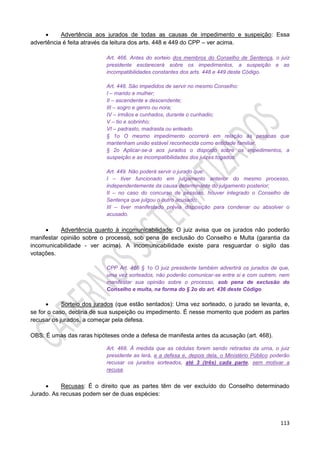 113
 Advertência aos jurados de todas as causas de impedimento e suspeição: Essa
advertência é feita através da leitura dos arts. 448 e 449 do CPP – ver acima.
Art. 466. Antes do sorteio dos membros do Conselho de Sentença, o juiz
presidente esclarecerá sobre os impedimentos, a suspeição e as
incompatibilidades constantes dos arts. 448 e 449 deste Código.
Art. 448. São impedidos de servir no mesmo Conselho:
I – marido e mulher;
II – ascendente e descendente;
III – sogro e genro ou nora;
IV – irmãos e cunhados, durante o cunhadio;
V – tio e sobrinho;
VI – padrasto, madrasta ou enteado.
§ 1o O mesmo impedimento ocorrerá em relação às pessoas que
mantenham união estável reconhecida como entidade familiar.
§ 2o Aplicar-se-á aos jurados o disposto sobre os impedimentos, a
suspeição e as incompatibilidades dos juízes togados.
Art. 449. Não poderá servir o jurado que:
I – tiver funcionado em julgamento anterior do mesmo processo,
independentemente da causa determinante do julgamento posterior;
II – no caso do concurso de pessoas, houver integrado o Conselho de
Sentença que julgou o outro acusado;
III – tiver manifestado prévia disposição para condenar ou absolver o
acusado.
 Advertência quanto à incomunicabilidade: O juiz avisa que os jurados não poderão
manifestar opinião sobre o processo, sob pena de exclusão do Conselho e Multa (garantia da
incomunicabilidade - ver acima). A incomunicabilidade existe para resguardar o sigilo das
votações.
CPP Art. 466 § 1o O juiz presidente também advertirá os jurados de que,
uma vez sorteados, não poderão comunicar-se entre si e com outrem, nem
manifestar sua opinião sobre o processo, sob pena de exclusão do
Conselho e multa, na forma do § 2o do art. 436 deste Código.
 Sorteio dos jurados (que estão sentados): Uma vez sorteado, o jurado se levanta, e,
se for o caso, declina de sua suspeição ou impedimento. É nesse momento que podem as partes
recusar os jurados, a começar pela defesa.
OBS: É umas das raras hipóteses onde a defesa de manifesta antes da acusação (art. 468).
Art. 468. À medida que as cédulas forem sendo retiradas da urna, o juiz
presidente as lerá, e a defesa e, depois dela, o Ministério Público poderão
recusar os jurados sorteados, até 3 (três) cada parte, sem motivar a
recusa.
 Recusas: É o direito que as partes têm de ver excluído do Conselho determinado
Jurado. As recusas podem ser de duas espécies:
 