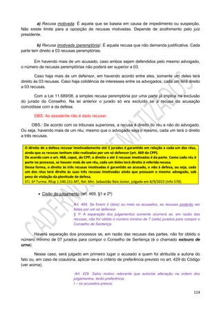 114
a) Recusa motivada: É aquela que se baseia em causa de impedimento ou suspeição.
Não existe limite para a oposição de recusas motivadas. Depende de acolhimento pelo juiz
presidente.
b) Recusa imotivada (peremptória): É aquela recusa que não demanda justificativa. Cada
parte tem direito a 03 recusas peremptórias.
Em havendo mais de um acusado, caso ambos sejam defendidos pelo mesmo advogado,
o número de recusas peremptórias não poderá ser superior a 03.
Caso haja mais de um defensor, em havendo acordo entre eles, somente um deles terá
direito às 03 recusas. Caso haja colidência de interesses entre os advogados, cada um terá direito
a 03 recusas.
Com a Lei 11.689/08, a simples recusa peremptória por uma parte já implica na exclusão
do jurado do Conselho. Na lei anterior o jurado só era excluído se a recusa da acusação
coincidisse com a da defesa.
OBS: Ao assistente não é dado recusar.
OBS.: De acordo com os tribunais superiores, a recusa é direito do réu e não do advogado.
Ou seja, havendo mais de um réu, mesmo que o advogado seja o mesmo, cada um terá o direito
a três recusas.
 Cisão do julgamento (art. 469, §1 e 2º)
Art. 469. Se forem 2 (dois) ou mais os acusados, as recusas poderão ser
feitas por um só defensor.
§ 1o A separação dos julgamentos somente ocorrerá se, em razão das
recusas, não for obtido o número mínimo de 7 (sete) jurados para compor o
Conselho de Sentença.
Haverá separação dos processos se, em razão das recusas das partes, não for obtido o
número mínimo de 07 jurados para compor o Conselho de Sentença (é o chamado estouro de
urna).
Nesse caso, será julgado em primeiro lugar o acusado a quem foi atribuída a autoria do
fato ou, em caso de coautoria, aplicar-se-á o critério de preferência previsto no art. 429 do Código
(ver acima).
Art. 429. Salvo motivo relevante que autorize alteração na ordem dos
julgamentos, terão preferência:
I – os acusados presos;
 