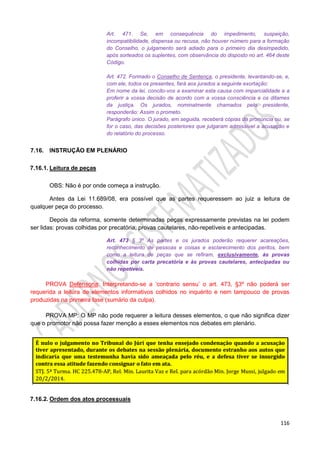 116
Art. 471. Se, em consequência do impedimento, suspeição,
incompatibilidade, dispensa ou recusa, não houver número para a formação
do Conselho, o julgamento será adiado para o primeiro dia desimpedido,
após sorteados os suplentes, com observância do disposto no art. 464 deste
Código.
Art. 472. Formado o Conselho de Sentença, o presidente, levantando-se, e,
com ele, todos os presentes, fará aos jurados a seguinte exortação:
Em nome da lei, concito-vos a examinar esta causa com imparcialidade e a
proferir a vossa decisão de acordo com a vossa consciência e os ditames
da justiça. Os jurados, nominalmente chamados pelo presidente,
responderão: Assim o prometo.
Parágrafo único. O jurado, em seguida, receberá cópias da pronúncia ou, se
for o caso, das decisões posteriores que julgaram admissível a acusação e
do relatório do processo.
7.16. INSTRUÇÃO EM PLENÁRIO
7.16.1. Leitura de peças
OBS: Não é por onde começa a instrução.
Antes da Lei 11.689/08, era possível que as partes requeressem ao juiz a leitura de
qualquer peça do processo.
Depois da reforma, somente determinadas peças expressamente previstas na lei podem
ser lidas: provas colhidas por precatória, provas cautelares, não-repetíveis e antecipadas.
Art. 473 § 3º As partes e os jurados poderão requerer acareações,
reconhecimento de pessoas e coisas e esclarecimento dos peritos, bem
como a leitura de peças que se refiram, exclusivamente, às provas
colhidas por carta precatória e às provas cautelares, antecipadas ou
não repetíveis.
PROVA Defensoria: Interpretando-se a ‘contrario sensu’ o art. 473, §3º não poderá ser
requerida a leitura de elementos informativos colhidos no inquérito e nem tampouco de provas
produzidas na primeira fase (sumário da culpa).
PROVA MP: O MP não pode requerer a leitura desses elementos, o que não significa dizer
que o promotor não possa fazer menção a esses elementos nos debates em plenário.
7.16.2. Ordem dos atos processuais
 