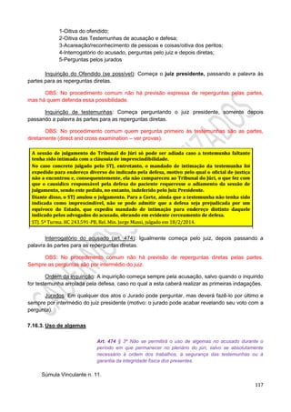 117
1-Oitiva do ofendido;
2-Oitiva das Testemunhas de acusação e defesa;
3-Acareação/reconhecimento de pessoas e coisas/oitiva dos peritos;
4-Interrogatório do acusado, perguntas pelo juiz e depois diretas;
5-Perguntas pelos jurados
Inquirição do Ofendido (se possível): Começa o juiz presidente, passando a palavra às
partes para as reperguntas diretas.
OBS: No procedimento comum não há previsão expressa de reperguntas pelas partes,
mas há quem defenda essa possibilidade.
Inquirição de testemunhas: Começa perguntando o juiz presidente, somente depois
passando a palavra às partes para as reperguntas diretas.
OBS: No procedimento comum quem pergunta primeiro às testemunhas são as partes,
diretamente (direct and cross examination – ver provas).
Interrogatório do acusado (art. 474): Igualmente começa pelo juiz, depois passando a
palavra às partes para as reperguntas diretas.
OBS: No procedimento comum não há previsão de reperguntas diretas pelas partes.
Sempre as perguntas são por intermédio do juiz.
Ordem da inquirição: A inquirição começa sempre pela acusação, salvo quando o inquirido
for testemunha arrolada pela defesa, caso no qual a esta caberá realizar as primeiras indagações.
Jurados: Em qualquer dos atos o Jurado pode perguntar, mas deverá fazê-lo por último e
sempre por intermédio do juiz presidente (motivo: o jurado pode acabar revelando seu voto com a
pergunta).
7.16.3. Uso de algemas
Art. 474 § 3º Não se permitirá o uso de algemas no acusado durante o
período em que permanecer no plenário do júri, salvo se absolutamente
necessário à ordem dos trabalhos, à segurança das testemunhas ou à
garantia da integridade física dos presentes.
Súmula Vinculante n. 11.
 
