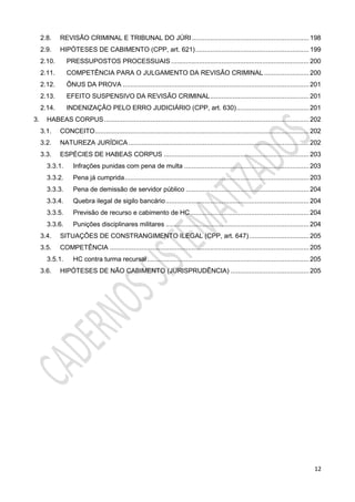 12
2.8. REVISÃO CRIMINAL E TRIBUNAL DO JÚRI............................................................... 198
2.9. HIPÓTESES DE CABIMENTO (CPP, art. 621)............................................................. 199
2.10. PRESSUPOSTOS PROCESSUAIS .......................................................................... 200
2.11. COMPETÊNCIA PARA O JULGAMENTO DA REVISÃO CRIMINAL ........................ 200
2.12. ÔNUS DA PROVA .................................................................................................... 201
2.13. EFEITO SUSPENSIVO DA REVISÃO CRIMINAL..................................................... 201
2.14. INDENIZAÇÃO PELO ERRO JUDICIÁRIO (CPP, art. 630)....................................... 201
3. HABEAS CORPUS.............................................................................................................. 202
3.1. CONCEITO................................................................................................................... 202
3.2. NATUREZA JURÍDICA................................................................................................. 202
3.3. ESPÉCIES DE HABEAS CORPUS .............................................................................. 203
3.3.1. Infrações punidas com pena de multa ................................................................... 203
3.3.2. Pena já cumprida................................................................................................... 203
3.3.3. Pena de demissão de servidor público .................................................................. 204
3.3.4. Quebra ilegal de sigilo bancário............................................................................. 204
3.3.5. Previsão de recurso e cabimento de HC................................................................ 204
3.3.6. Punições disciplinares militares ............................................................................. 204
3.4. SITUAÇÕES DE CONSTRANGIMENTO ILEGAL (CPP, art. 647)................................ 205
3.5. COMPETÊNCIA ........................................................................................................... 205
3.5.1. HC contra turma recursal....................................................................................... 205
3.6. HIPÓTESES DE NÃO CABIMENTO (JURISPRUDÊNCIA) .......................................... 205
 