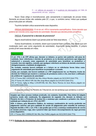 120
II – ao silêncio do acusado ou à ausência de interrogatório por falta de
requerimento, em seu prejuízo.
Nucci: Esse artigo é inconstitucional, pelo cerceamento à exploração de provas lícitas.
Somente as provas ilícitas são vedadas pela CF, o que, ‘a contrário sensu’ indica que qualquer
prova lícita pode ser utilizada.
Tourinho também critica severamente esse dispositivo.
PROVA DEFENSORIA: O rol do art. 478 é meramente exemplificativo. Outra decisão que
poderia ser incluída como argumento de autoridade: Decisão que decreta prisão preventiva.
PROVA: É possível ler a decisão de pronúncia?
Alguns doutrinadores dizem que jamais pode ser feita essa leitura.
Outros doutrinadores, no entanto, dizem que é possível fazer a leitura, mas desde que com
moderação (sem usar como argumento de autoridade). Argumento dessa corrente: O próprio
jurado já tem essa decisão em mãos.
É possível a leitura no Plenário do Tribunal do Júri de sentença que condenou o corréu?
7.17.3. Exibição de documentos e/ou objetos e sua utilização no plenário do júri
 