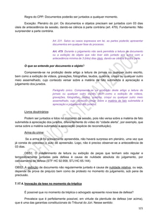 121
Regra do CPP: Documentos poderão ser juntados a qualquer momento.
Exceção: Plenário do júri: Os documentos e objetos precisam ser juntados com 03 dias
úteis de antecedência da sessão, dando-se ciência à parte contrária (art. 479). Fundamento: Não
surpreender a parte contrária.
Art. 231. Salvo os casos expressos em lei, as partes poderão apresentar
documentos em qualquer fase do processo.
Art. 479. Durante o julgamento não será permitida a leitura de documento
ou a exibição de objeto que não tiver sido juntado aos autos com a
antecedência mínima de 3 (três) dias úteis, dando-se ciência à outra parte.
O que se entende por documento e objeto?
Compreende-se na proibição deste artigo a leitura de jornais ou qualquer outro escrito,
bem como a exibição de vídeos, gravações, fotografias, laudos, quadros, croqui ou qualquer outro
meio assemelhado, cujo conteúdo versar sobre a matéria de fato submetida à apreciação e
julgamento dos jurados.
Parágrafo único. Compreende-se na proibição deste artigo a leitura de
jornais ou qualquer outro escrito, bem como a exibição de vídeos,
gravações, fotografias, laudos, quadros, croqui ou qualquer outro meio
assemelhado, cujo conteúdo versar sobre a matéria de fato submetida à
apreciação e julgamento dos jurados.
Livros doutrinários:
Podem ser juntados e lidos no momento da sessão, pois não versa sobre a matéria de fato
submetida à apreciação dos jurados, diferentemente do vídeo do “cidade alerta”, por exemplo, que
versa sobre a matéria submetida a apreciação (espécie de reconstituição).
Arma do crime:
Se a arma já foi previamente apreendida, não haverá surpresa em plenário, uma vez que
já consta do processo o auto de apreensão. Logo, não é preciso observar-se a antecedência de
03 dias.
OBS1: O indeferimento de leitura ou exibição de peças que tenham sido regular e
tempestivamente juntadas pela defesa é causa de nulidade absoluta do julgamento, por
cerceamento de defesa (STF HC 92.958, STJ HC 65.144).
OBS2: A exibição de documento não regularmente juntado é causa de nulidade relativa, ou seja,
depende de prova de prejuízo bem como de protesto no momento do julgamento, sob pena de
preclusão.
7.17.4. Inovação da tese no momento da tréplica
É possível que no momento da tréplica o advogado apresente nova tese de defesa?
Prevalece que é perfeitamente possível, em virtude da plenitude de defesa (ver acima),
que é uma das garantias constitucionais do Tribunal do Júri. Nesse sentido:
 