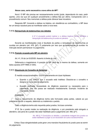 122
Nesse caso, seria necessária a nova oitiva do MP?
Nucci: O MP não precisa ser necessariamente ouvido (pode, dependendo do caso, pedir
aparte), uma vez que em qualquer procedimento a defesa fala por último. Comparando com o
procedimento comum: Nos memoriais a defesa pode oferecer tese inovadora.
Resposta MP: Inovando a defesa na tréplica, em obediência ao contraditório, o MP deve
ter um tempo razoável para se manifestar sobre a nova tese.
7.17.5. Reinquirição de testemunhas nos debates
§ 4o A acusação poderá replicar e a defesa treplicar, sendo admitida a
reinquirição de testemunha já ouvida em plenário.
Durante as manifestações orais é facultado às partes a reinquirição de testemunhas já
ouvidas em plenário (art. 476, §4º). É justamente por isso que as testemunhas já ouvidas na
instrução devem permanecer no julgamento.
7.17.6. Posição ocupada pelo MP em plenário
Art. 41, XI da Lei 8.625/93: Assento à direita do Juiz.
Defensoria e magistratura: A posição do MP deve ser a mesma da defesa, somente em
lados opostos (STF RMS 21.844).
7.17.7. Dissolução do Conselho de Sentença
É medida excepcionalíssima. Ocorre basicamente em duas hipóteses:
 Quando o juiz verificar que o acusado está indefeso: Dissolve-se o conselho e
designa-se nova data de julgamento.
 Quando verificada necessidade de diligência essencial ou necessária para o
julgamento, que não possa ser realizada imediatamente. Exemplo: Incidente de
insanidade mental.
Importante
Caso o requerimento de diligência tenha sido formulado pelas partes, caberá ao juiz
presidente decidir a respeito, deferindo ou indeferindo o pedido.
Caso a diligência tenha sido requerida pelos jurados, há duas correntes:
1ª C: Se o jurado insiste na realização da diligência, o juiz presidente está obrigado a
atendê-lo, sob pena de o jurado não estar habilitado para o julgamento (art. 480, §1º).
Art. 480 § 1º Concluídos os debates, o presidente indagará dos jurados se
estão habilitados a julgar ou se necessitam de outros esclarecimentos.
Crítica: Essa obrigatoriedade pode gerar uma manobra fraudulenta do jurado para se eximir
do julgamento.
 