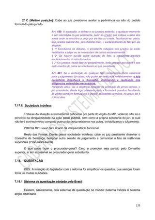 123
2ª C (Melhor posição): Cabe ao juiz presidente avaliar a pertinência ou não do pedido
formulado pelo jurado.
Art. 480. A acusação, a defesa e os jurados poderão, a qualquer momento
e por intermédio do juiz presidente, pedir ao orador que indique a folha dos
autos onde se encontra a peça por ele lida ou citada, facultando-se, ainda,
aos jurados solicitar-lhe, pelo mesmo meio, o esclarecimento de fato por ele
alegado.
§ 1º Concluídos os debates, o presidente indagará dos jurados se estão
habilitados a julgar ou se necessitam de outros esclarecimentos.
§ 2º Se houver dúvida sobre questão de fato, o presidente prestará
esclarecimentos à vista dos autos.
§ 3º Os jurados, nesta fase do procedimento, terão acesso aos autos e aos
instrumentos do crime se solicitarem ao juiz presidente.
Art. 481. Se a verificação de qualquer fato, reconhecida como essencial
para o julgamento da causa, não puder ser realizada imediatamente, o juiz
presidente dissolverá o Conselho, ordenando a realização das
diligências entendidas necessárias.
Parágrafo único. Se a diligência consistir na produção de prova pericial, o
juiz presidente, desde logo, nomeará perito e formulará quesitos, facultando
às partes também formulá-los e indicar assistentes técnicos, no prazo de 5
(cinco) dias.
7.17.8. Sociedade indefesa
Trata-se da atuação extremamente deficiente por parte do órgão do MP, violando não só o
princípio da obrigatoriedade da ação penal pública, bem como a própria soberania do júri, o qual
não terá conhecimento completo acerca da prova existente nos autos, inviabilizando o julgamento.
PROVA MP: Levar para o lado da independência funcional.
Resto das Provas: Diante dessa sociedade indefesa, cabe ao juiz presidente dissolver o
Conselho de Sentença, designar outra sessão de julgamento e comunicar o fato às instâncias
superiores (Procurador-Geral).
O que pode fazer o procurador-geral? Caso o promotor seja punido pelo Conselho
superior, aí sim é possível ao procurador-geral substituí-lo.
7.18. QUESITAÇÃO
OBS: A intenção do legislador com a reforma foi simplificar os quesitos, que sempre foram
fonte de muitas nulidades.
7.18.1. Sistema de quesitação adotado pelo Brasil
Existem, basicamente, dois sistemas de quesitação no mundo: Sistema francês X Sistema
anglo-americano
 