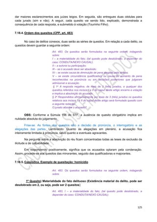 125
dar maiores esclarecimentos aos juízes leigos. Em seguida, são entregues duas cédulas para
cada jurado (sim e não). A seguir, cada quesito vai sendo lido, explicado, demonstrada a
consequência de cada resposta, e submetido à votação (Tourinho Filho).
7.18.4. Ordem dos quesitos (CPP, art. 483)
No caso de delitos conexos, duas serão as séries de quesitos. Em relação a cada delito, os
quesitos devem guardar a seguinte ordem:
Art. 483. Os quesitos serão formulados na seguinte ordem, indagando
sobre:
I – a materialidade do fato; (tal quesito pode desdobrado, a depender do
caso: CONDUTA/NEXO CAUSAL).
II – a autoria ou participação;
III – se o acusado deve ser absolvido;
IV – se existe causa de diminuição de pena alegada pela defesa;
V – se existe circunstância qualificadora ou causa de aumento de pena
reconhecidas na pronúncia ou em decisões posteriores que julgaram
admissível a acusação.
§ 1o A resposta negativa, de mais de 3 (três) jurados, a qualquer dos
quesitos referidos nos incisos I e II do caput deste artigo encerra a votação
e implica a absolvição do acusado.
§ 2o Respondidos afirmativamente por mais de 3 (três) jurados os quesitos
relativos aos incisos I e II do caput deste artigo será formulado quesito com
a seguinte redação:
O jurado absolve o acusado?
OBS: Conforme a Súmula 156 do STF, a ausência de quesito obrigatório implica em
nulidade absoluta do julgamento.
Frise-se: As fontes dos quesitos são a decisão de pronúncia, o interrogatório e as
alegações das partes. Lembrando: Quanto às alegações em plenário, a acusação fica
inteiramente limitada à pronúncia, salvo quanto a eventuais agravantes.
Na pergunta sobre a absolvição do réu ficam concentradas todas as teses de exclusão da
ilicitude e de culpabilidade.
Em respondendo positivamente, significa que os acusados optaram pela condenação.
Assim, procede-se aos quesitos das minorantes, seguido das qualificadoras e majorantes.
7.18.5. Casuística. Exemplo de quesitação: homicídio
Art. 483. Os quesitos serão formulados na seguinte ordem, indagando
sobre:
1º Quesito) Materialidade do fato delituoso (Existência material do delito, pode ser
desdobrado em 2, ou seja, pode ser 2 quesitos)
Art. 483, I – a materialidade do fato; (tal quesito pode desdobrado, a
depender do caso: CONDUTA/NEXO CAUSAL).
 
