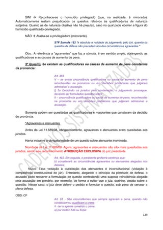 129
SIM  Reconhece-se o homicídio privilegiado (que, na realidade, é minorado).
Automaticamente restam prejudicados os quesitos relativos às qualificadoras de natureza
subjetiva. Quanto as de natureza objetiva não há prejuízo, caso no qual pode ocorrer a figura do
homicídio qualificado-privilegiado.
NÃO  Afasta-se a privilegiadora (minorante).
STF Sumula 162 "é absoluta a nulidade do julgamento pelo júri, quando os
quesitos da defesa não precedem aos das circunstâncias agravantes."
Obs.: A referência a “agravantes” que faz a súmula, é em sentido amplo, abrangendo as
qualificadoras e as causas de aumento de pena.
5º Quesito) Se existem as qualificadoras ou causas de aumento de pena constantes
da pronúncia:
Art. 483
V – se existe circunstância qualificadora ou causa de aumento de pena
reconhecidas na pronúncia ou em decisões posteriores que julgaram
admissível a acusação.
§ 3o Decidindo os jurados pela condenação, o julgamento prossegue,
devendo ser formulados quesitos sobre:
II – circunstância qualificadora ou causa de aumento de pena, reconhecidas
na pronúncia ou em decisões posteriores que julgaram admissível a
acusação.
Somente podem ser quesitadas as qualificadoras e majorantes que constaram da decisão
de pronúncia.
*Agravantes e atenuantes
Antes da Lei 11.689/08, obrigatoriamente, agravantes e atenuantes eram quesitadas aos
jurados.
Havia inclusive a obrigatoriedade de um quesito sobre atenuante inominada.
Novidade da Lei 11.689/08: Agora, agravantes e atenuantes não são mais quesitadas aos
jurados, sendo seu reconhecimento ATRIBUIÇÃO EXCLUSIVA do juiz presidente.
Art. 492. Em seguida, o presidente proferirá sentença que:
b) considerará as circunstâncias agravantes ou atenuantes alegadas nos
debates;
Nucci: Essa vedação à quesitação das atenuantes é inconstitucional (violação à
competência constitucional do júri). Entretanto, alegando o princípio da plenitude de defesa, o
acusado pode requerer a formulação de quesito contestando uma suposta reincidência alegada
pela acusação em plenário, por exemplo, de forma a evitar que o juiz, sozinho, decida sobre a
questão. Nesse caso, o juiz deve deferir o pedido e formular o quesito, sob pena de cercear a
plena defesa.
OBS: CP
Art. 61 - São circunstâncias que sempre agravam a pena, quando não
constituem ou qualificam o crime:
II - ter o agente cometido o crime:
a) por motivo fútil ou torpe;
 