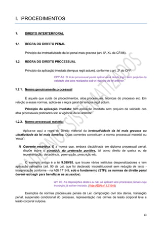 13
I. PROCEDIMENTOS
1. DIREITO INTERTEMPORAL
1.1. REGRA DO DIREITO PENAL
Princípio da irretroatividade da lei penal mais gravosa (art. 5º, XL da CF/88).
1.2. REGRA DO DIREITO PROCESSUAL
Princípio da aplicação imediata (tempus regit actum), conforme o art. 2º do CPP.
CPP Art. 2o A lei processual penal aplicar-se-á desde logo, sem prejuízo da
validade dos atos realizados sob a vigência da lei anterior.
1.2.1. Norma genuinamente processual
É aquela que cuida de procedimentos, atos processuais, técnicas do processo etc. Em
relação a essas normas, aplica-se a regra geral do tempus regit actum.
Princípio da aplicação imediata: tem aplicação imediata sem prejuízo da validade dos
atos processuais praticados sob a vigência da lei anterior.
1.2.2. Norma processual material
Aplica-se aqui a regra do Direito material da irretroatividade da lei mais gravosa ou
ultratividade da lei mais benéfica. Duas correntes conceituam a norma processual material ou
‘mista’:
1) Corrente restritiva: É a norma que, embora disciplinada em diploma processual penal,
dispõe sobre o conteúdo da pretensão punitiva, tal como direito de queixa ou de
representação, decadência, perempção, prescrição etc.
O exemplo antigo é a lei 9.099/95, que trouxe vários institutos despenalizadores e tem
aplicação retroativa (art. 90 da Lei, que foi declarado inconstitucional sem redução de texto -
interpretação conforme - na ADI 1719-9, sob o fundamento (STF): as normas de direito penal
devem retroagir para beneficiar os acusados).
Art. 90. As disposições desta Lei não se aplicam aos processos penais cuja
instrução já estiver iniciada. (Vide ADIN nº 1.719-9)
Exemplos de normas processuais penais da Lei: composição civil dos danos, transação
penal, suspensão condicional do processo, representação nos crimes de lesão corporal leve e
lesão corporal culposa.
 
