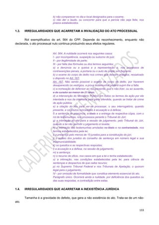 133
b) não comparecer no dia e local designados para o exame;
c) não der o laudo, ou concorrer para que a perícia não seja feita, nos
prazos estabelecidos.
1.3. IRREGULARIDADES QUE ACARRETAM A INVALIDAÇÃO DO ATO PROCESSUAL
Rol exemplificativo do art. 564 do CPP. Depende do reconhecimento, enquanto não
declarada, o ato processual nulo continua produzindo seus efeitos regulares.
Art. 564. A nulidade ocorrerá nos seguintes casos:
I - por incompetência, suspeição ou suborno do juiz;
II - por ilegitimidade de parte;
III - por falta das fórmulas ou dos termos seguintes:
a) a denúncia ou a queixa e a representação e, nos processos de
contravenções penais, a portaria ou o auto de prisão em flagrante;
b) o exame do corpo de delito nos crimes que deixam vestígios, ressalvado
o disposto no Art. 167;
Art. 167. Não sendo possível o exame de corpo de delito, por haverem
desaparecido os vestígios, a prova testemunhal poderá suprir-lhe a falta.
c) a nomeação de defensor ao réu presente, que o não tiver, ou ao ausente,
e de curador ao menor de 21 anos;
d) a intervenção do Ministério Público em todos os termos da ação por ele
intentada e nos da intentada pela parte ofendida, quando se tratar de crime
de ação pública;
e) a citação do réu para ver-se processar, o seu interrogatório, quando
presente, e os prazos concedidos à acusação e à defesa;
f) a sentença de pronúncia, o libelo e a entrega da respectiva cópia, com o
rol de testemunhas, nos processos perante o Tribunal do Júri;
g) a intimação do réu para a sessão de julgamento, pelo Tribunal do Júri,
quando a lei não permitir o julgamento à revelia;
h) a intimação das testemunhas arroladas no libelo e na contrariedade, nos
termos estabelecidos pela lei;
i) a presença pelo menos de 15 jurados para a constituição do júri;
j) o sorteio dos jurados do conselho de sentença em número legal e sua
incomunicabilidade;
k) os quesitos e as respectivas respostas;
l) a acusação e a defesa, na sessão de julgamento;
m) a sentença;
n) o recurso de oficio, nos casos em que a lei o tenha estabelecido;
o) a intimação, nas condições estabelecidas pela lei, para ciência de
sentenças e despachos de que caiba recurso;
p) no Supremo Tribunal Federal e nos Tribunais de Apelação, o quorum
legal para o julgamento;
IV - por omissão de formalidade que constitua elemento essencial do ato.
Parágrafo único. Ocorrerá ainda a nulidade, por deficiência dos quesitos ou
das suas respostas, e contradição entre estas.
1.4. IRREGULARIDADES QUE ACARRETAM A INEXISTÊNCIA JURÍDICA
Tamanha é a gravidade do defeito, que gera a não existência do ato. Trata-se de um não-
ato.
 