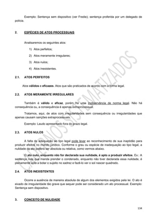 134
Exemplo: Sentença sem dispositivo (ver Fredie); sentença proferida por um delegado de
polícia.
2. ESPÉCIES DE ATOS PROCESSUAIS
Analisaremos os seguintes atos:
1) Atos perfeitos;
2) Atos meramente irregulares;
3) Atos nulos;
4) Atos inexistentes.
2.1. ATOS PERFEITOS
Atos válidos e eficazes. Atos que são praticados de acordo com a forma legal.
2.2. ATOS MERAMENTE IRREGULARES
Também é válido e eficaz, porém há uma inobservância de norma legal. Não há
consequência ou, a consequência é apenas extraprocessual.
Tratamos, aqui, de atos com irregularidades sem consequência ou irregularidades que
apenas causam sanções extraprocessuais.
Exemplo: Laudo apresentado fora do prazo legal.
2.3. ATOS NULOS
A falta de adequação ao tipo legal pode levar ao reconhecimento de sua inaptidão para
produzir efeitos no mundo jurídico. Conforme o grau ou espécie de inadequação ao tipo legal, a
nulidade do ato poderá ser absoluta ou relativa, como vermos abaixo.
O ato nulo, enquanto não for declarada sua nulidade, é apto a produzir efeitos. Ex.: A
sentença nula que manda prender o condenado, enquanto não tiver declarada essa nulidade, é
plenamente apta a botar o sujeito no xadrez e fazê-lo ver o sol nascer quadrado.
2.4. ATOS INEXISTENTES
Ocorre a ausência de maneira absoluta de algum dos elementos exigidos pela lei. O ato é
eivado de irregularidade tão grave que sequer pode ser considerado um ato processual. Exemplo:
Sentença sem dispositivo.
3. CONCEITO DE NULIDADE
 