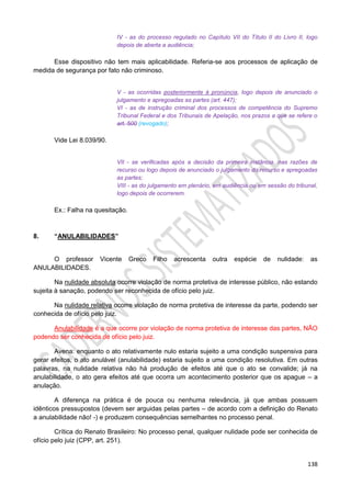 138
IV - as do processo regulado no Capítulo VII do Título II do Livro II, logo
depois de aberta a audiência;
Esse dispositivo não tem mais aplicabilidade. Referia-se aos processos de aplicação de
medida de segurança por fato não criminoso.
V - as ocorridas posteriormente à pronúncia, logo depois de anunciado o
julgamento e apregoadas as partes (art. 447);
VI - as de instrução criminal dos processos de competência do Supremo
Tribunal Federal e dos Tribunais de Apelação, nos prazos a que se refere o
art. 500 (revogado);
Vide Lei 8.039/90.
VII - se verificadas após a decisão da primeira instância, nas razões de
recurso ou logo depois de anunciado o julgamento do recurso e apregoadas
as partes;
VIII - as do julgamento em plenário, em audiência ou em sessão do tribunal,
logo depois de ocorrerem.
Ex.: Falha na quesitação.
8. “ANULABILIDADES”
O professor Vicente Greco Filho acrescenta outra espécie de nulidade: as
ANULABILIDADES.
Na nulidade absoluta ocorre violação de norma protetiva de interesse público, não estando
sujeita à sanação, podendo ser reconhecida de ofício pelo juiz.
Na nulidade relativa ocorre violação de norma protetiva de interesse da parte, podendo ser
conhecida de ofício pelo juiz.
Anulabilidade é a que ocorre por violação de norma protetiva de interesse das partes, NÃO
podendo ser conhecida de ofício pelo juiz.
Avena: enquanto o ato relativamente nulo estaria sujeito a uma condição suspensiva para
gerar efeitos, o ato anulável (anulabilidade) estaria sujeito a uma condição resolutiva. Em outras
palavras, na nulidade relativa não há produção de efeitos até que o ato se convalide; já na
anulabilidade, o ato gera efeitos até que ocorra um acontecimento posterior que os apague – a
anulação.
A diferença na prática é de pouca ou nenhuma relevância, já que ambas possuem
idênticos pressupostos (devem ser arguidas pelas partes – de acordo com a definição do Renato
a anulabilidade não! -) e produzem consequências semelhantes no processo penal.
Crítica do Renato Brasileiro: No processo penal, qualquer nulidade pode ser conhecida de
ofício pelo juiz (CPP, art. 251).
 