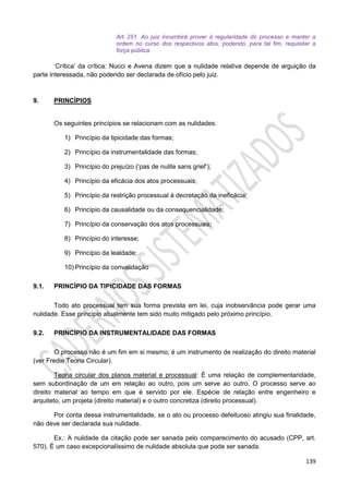 139
Art. 251. Ao juiz incumbirá prover à regularidade do processo e manter a
ordem no curso dos respectivos atos, podendo, para tal fim, requisitar a
força pública.
‘Crítica’ da crítica: Nucci e Avena dizem que a nulidade relativa depende de arguição da
parte interessada, não podendo ser declarada de ofício pelo juiz.
9. PRINCÍPIOS
Os seguintes princípios se relacionam com as nulidades:
1) Princípio da tipicidade das formas;
2) Princípio da instrumentalidade das formas;
3) Princípio do prejuízo (‘pas de nulite sans grief’);
4) Princípio da eficácia dos atos processuais;
5) Princípio da restrição processual à decretação da ineficácia;
6) Princípio da causalidade ou da consequencialidade;
7) Princípio da conservação dos atos processuais;
8) Princípio do interesse;
9) Princípio da lealdade;
10) Princípio da convalidação
9.1. PRINCÍPIO DA TIPICIDADE DAS FORMAS
Todo ato processual tem sua forma prevista em lei, cuja inobservância pode gerar uma
nulidade. Esse princípio atualmente tem sido muito mitigado pelo próximo princípio.
9.2. PRINCÍPIO DA INSTRUMENTALIDADE DAS FORMAS
O processo não é um fim em si mesmo; é um instrumento de realização do direito material
(ver Fredie Teoria Circular).
Teoria circular dos planos material e processual: É uma relação de complementaridade,
sem subordinação de um em relação ao outro, pois um serve ao outro. O processo serve ao
direito material ao tempo em que é servido por ele. Espécie de relação entre engenheiro e
arquiteto, um projeta (direito material) e o outro concretiza (direito processual).
Por conta dessa instrumentalidade, se o ato ou processo defeituoso atingiu sua finalidade,
não deve ser declarada sua nulidade.
Ex.: A nulidade da citação pode ser sanada pelo comparecimento do acusado (CPP, art.
570). É um caso excepcionalíssimo de nulidade absoluta que pode ser sanada.
 