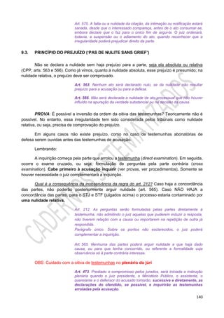 140
Art. 570. A falta ou a nulidade da citação, da intimação ou notificação estará
sanada, desde que o interessado compareça, antes de o ato consumar-se,
embora declare que o faz para o único fim de argui-la. O juiz ordenará,
todavia, a suspensão ou o adiamento do ato, quando reconhecer que a
irregularidade poderá prejudicar direito da parte.
9.3. PRINCÍPIO DO PREJUÍZO (‘PAS DE NULITE SANS GRIEF’)
Não se declara a nulidade sem haja prejuízo para a parte, seja ela absoluta ou relativa
(CPP, arts. 563 e 566). Como já vimos, quanto à nulidade absoluta, esse prejuízo é presumido; na
nulidade relativa, o prejuízo deve ser comprovado.
Art. 563. Nenhum ato será declarado nulo, se da nulidade não resultar
prejuízo para a acusação ou para a defesa.
Art. 566. Não será declarada a nulidade de ato processual que não houver
influído na apuração da verdade substancial ou na decisão da causa.
PROVA: É possível a inversão da ordem da oitiva das testemunhas? Teoricamente não é
possível. No entanto, essa irregularidade tem sido considerada pelos tribunais como nulidade
relativa, ou seja, precisa de comprovação do prejuízo.
Em alguns casos não existe prejuízo, como no caso de testemunhas abonatórias de
defesa serem ouvidas antes das testemunhas de acusação.
Lembrando:
A inquirição começa pela parte que arrolou a testemunha (direct examination). Em seguida,
ocorre o exame cruzado, ou seja, formulação de perguntas pela parte contrária (cross
examination). Cabe primeiro à acusação inquirir (ver provas, ver procedimentos). Somente se
houver necessidade o juiz complementará a inquirição.
Qual é a consequência da inobservância da regra do art. 212? Caso haja a concordância
das partes, não poderão posteriormente arguir nulidade (art. 565). Caso NÃO HAJA a
concordância das partes, para o STJ e STF (julgados acima) o processo estaria contaminado por
uma nulidade relativa.
Art. 212. As perguntas serão formuladas pelas partes diretamente à
testemunha, não admitindo o juiz aquelas que puderem induzir a resposta,
não tiverem relação com a causa ou importarem na repetição de outra já
respondida.
Parágrafo único. Sobre os pontos não esclarecidos, o juiz poderá
complementar a inquirição.
Art. 565. Nenhuma das partes poderá arguir nulidade a que haja dado
causa, ou para que tenha concorrido, ou referente a formalidade cuja
observância só à parte contrária interesse.
OBS: Cuidado com a oitiva de testemunhas no plenário do júri
Art. 473. Prestado o compromisso pelos jurados, será iniciada a instrução
plenária quando o juiz presidente, o Ministério Público, o assistente, o
querelante e o defensor do acusado tomarão, sucessiva e diretamente, as
declarações do ofendido, se possível, e inquirirão as testemunhas
arroladas pela acusação.
 