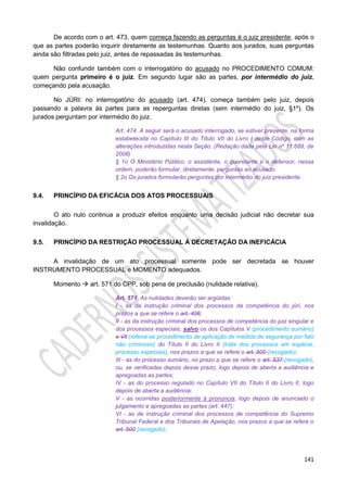141
De acordo com o art. 473, quem começa fazendo as perguntas é o juiz presidente, após o
que as partes poderão inquirir diretamente as testemunhas. Quanto aos jurados, suas perguntas
ainda são filtradas pelo juiz, antes de repassadas às testemunhas.
Não confundir também com o interrogatório do acusado no PROCEDIMENTO COMUM:
quem pergunta primeiro é o juiz. Em segundo lugar são as partes, por intermédio do juiz,
começando pela acusação.
No JÚRI: no interrogatório do acusado (art. 474), começa também pelo juiz, depois
passando a palavra às partes para as reperguntas diretas (sem intermédio do juiz, §1º). Os
jurados perguntam por intermédio do juiz.
Art. 474. A seguir será o acusado interrogado, se estiver presente, na forma
estabelecida no Capítulo III do Título VII do Livro I deste Código, com as
alterações introduzidas nesta Seção. (Redação dada pela Lei nº 11.689, de
2008)
§ 1o O Ministério Público, o assistente, o querelante e o defensor, nessa
ordem, poderão formular, diretamente, perguntas ao acusado.
§ 2o Os jurados formularão perguntas por intermédio do juiz presidente.
9.4. PRINCÍPIO DA EFICÁCIA DOS ATOS PROCESSUAIS
O ato nulo continua a produzir efeitos enquanto uma decisão judicial não decretar sua
invalidação.
9.5. PRINCÍPIO DA RESTRIÇÃO PROCESSUAL À DECRETAÇÃO DA INEFICÁCIA
A invalidação de um ato processual somente pode ser decretada se houver
INSTRUMENTO PROCESSUAL e MOMENTO adequados.
Momento  art. 571 do CPP, sob pena de preclusão (nulidade relativa).
Art. 571. As nulidades deverão ser argüidas:
I - as da instrução criminal dos processos da competência do júri, nos
prazos a que se refere o art. 406;
II - as da instrução criminal dos processos de competência do juiz singular e
dos processos especiais, salvo os dos Capítulos V (procedimento sumário)
e Vll (referia-se procedimento de aplicação de medida de segurança por fato
não criminoso) do Título II do Livro II (trata dos processos em espécie,
processo especiais), nos prazos a que se refere o art. 500 (revogado);
III - as do processo sumário, no prazo a que se refere o art. 537 (revogado),
ou, se verificadas depois desse prazo, logo depois de aberta a audiência e
apregoadas as partes;
IV - as do processo regulado no Capítulo VII do Título II do Livro II, logo
depois de aberta a audiência;
V - as ocorridas posteriormente à pronúncia, logo depois de anunciado o
julgamento e apregoadas as partes (art. 447);
VI - as de instrução criminal dos processos de competência do Supremo
Tribunal Federal e dos Tribunais de Apelação, nos prazos a que se refere o
art. 500 (revogado);
 