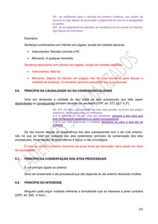 142
VII - se verificadas após a decisão da primeira instância, nas razões de
recurso ou logo depois de anunciado o julgamento do recurso e apregoadas
as partes;
VIII - as do julgamento em plenário, em audiência ou em sessão do tribunal,
logo depois de ocorrerem.
Exemplos:
Sentença condenatória com trânsito em julgado, eivada de nulidade absoluta.
 Instrumentos: Revisão criminal e HC.
 Momento: A qualquer momento.
Sentença absolutória com trânsito em julgado, eivada de nulidade absoluta.
 Instrumentos: Não há.
 Momento: Depois do trânsito em julgado não há mais momento para discutir a
validade da sentença. O momento oportuno para o MP era a via recursal.
9.6. PRINCÍPIO DA CAUSALIDADE OU DA CONSEQUENCIALIDADE
Uma vez declarada a nulidade do ato, todos os atos processuais que dele sejam
dependentes ou consequentes também deverão ser anulados (CPP, art. 573, §§1º e 2º).
Art. 573. Os atos, cuja nulidade não tiver sido sanada, na forma dos artigos
anteriores, serão renovados ou retificados.
§ 1o A nulidade de um ato, uma vez declarada, causará a dos atos que
dele diretamente dependam ou sejam consequência.
§ 2o O juiz que pronunciar a nulidade declarará os atos a que ela se
estende.
Se não houver relação de dependência dos atos subsequentes com o ato nulo anterior,
não há que se falar em nulidade dos atos posteriores (princípio da conservação dos atos
processuais). Essa relação de dependência é lógica, e não cronológica.
É mais ou menos o mesmo raciocínio da prova ilícita por derivação: deve existir um nexo
de causalidade.
9.7. PRINCÍPIO DA CONSERVAÇÃO DOS ATOS PROCESSUAIS
É um princípio ligado ao anterior.
Deve ser preservado o ato processual que não dependa do ato anterior declarado inválido.
9.8. PRINCÍPIO DO INTERESSE
Ninguém pode arguir nulidade referente à formalidade que só interesse à parte contrária
(CPP, art. 565, ‘in fine’).
 