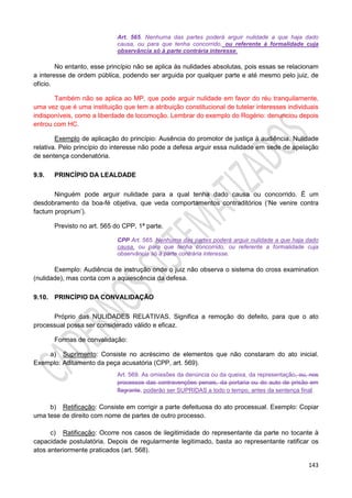 143
Art. 565. Nenhuma das partes poderá arguir nulidade a que haja dado
causa, ou para que tenha concorrido, ou referente à formalidade cuja
observância só à parte contrária interesse.
No entanto, esse princípio não se aplica às nulidades absolutas, pois essas se relacionam
a interesse de ordem pública, podendo ser arguida por qualquer parte e até mesmo pelo juiz, de
ofício.
Também não se aplica ao MP, que pode arguir nulidade em favor do réu tranquilamente,
uma vez que é uma instituição que tem a atribuição constitucional de tutelar interesses individuais
indisponíveis, como a liberdade de locomoção. Lembrar do exemplo do Rogério: denunciou depois
entrou com HC.
Exemplo de aplicação do princípio: Ausência do promotor de justiça à audiência. Nulidade
relativa. Pelo princípio do interesse não pode a defesa arguir essa nulidade em sede de apelação
de sentença condenatória.
9.9. PRINCÍPIO DA LEALDADE
Ninguém pode arguir nulidade para a qual tenha dado causa ou concorrido. É um
desdobramento da boa-fé objetiva, que veda comportamentos contraditórios (‘Ne venire contra
factum proprium’).
Previsto no art. 565 do CPP, 1ª parte.
CPP Art. 565. Nenhuma das partes poderá arguir nulidade a que haja dado
causa, ou para que tenha concorrido, ou referente a formalidade cuja
observância só à parte contrária interesse.
Exemplo: Audiência de instrução onde o juiz não observa o sistema do cross examination
(nulidade), mas conta com a aquiescência da defesa.
9.10. PRINCÍPIO DA CONVALIDAÇÃO
Próprio das NULIDADES RELATIVAS. Significa a remoção do defeito, para que o ato
processual possa ser considerado válido e eficaz.
Formas de convalidação:
a) Suprimento: Consiste no acréscimo de elementos que não constaram do ato inicial.
Exemplo: Aditamento da peça acusatória (CPP, art. 569).
Art. 569. As omissões da denúncia ou da queixa, da representação, ou, nos
processos das contravenções penais, da portaria ou do auto de prisão em
flagrante, poderão ser SUPRIDAS a todo o tempo, antes da sentença final.
b) Retificação: Consiste em corrigir a parte defeituosa do ato processual. Exemplo: Copiar
uma tese de direito com nome de partes de outro processo.
c) Ratificação: Ocorre nos casos de ilegitimidade do representante da parte no tocante à
capacidade postulatória. Depois de regularmente legitimado, basta ao representante ratificar os
atos anteriormente praticados (art. 568).
 