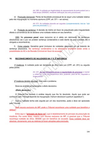 144
Art. 568. A nulidade por ilegitimidade do representante da parte poderá ser a
todo tempo SANADA, mediante ratificação dos atos processuais.
d) Preclusão (temporal): Perda da faculdade processual de se arguir uma nulidade relativa
pela não impugnação no momento oportuno (CPP, art. 571 – ver acima).
Art. 571. As nulidades deverão ser arguidas (complementando, leia-se: “sob
pena de preclusão”): [...]
e) Prolação da sentença: A decisão de mérito em favor do prejudicado pela irregularidade
afasta a conveniência de se declarar uma nulidade relativa em seu benefício.
OBS: No processo penal, esse raciocínio só é válido em detrimento de sentenças
absolutórias (se o juiz vai prolatar sentença condenatória e está diante de uma nulidade, ele é
obrigado a reconhecê-la).
f) Coisa julgada: Sanatória geral (inclusive de nulidades absolutas) em se tratando de
sentença absolutória. Na sentença condenatória e na absolutória imprópria existe ainda a
possibilidade do HC e da Revisão Criminal em favor do acusado.
10. RECONHECIMENTO DE NULIDADES NA 1ª E 2ª INSTÂNCIA
1ª Instância: A nulidade pode ser declarada de ofício pelo juiz (CPP, art. 251) ou arguida
pelas partes.
Art. 251. Ao juiz incumbirá prover à regularidade do processo e manter
a ordem no curso dos respectivos atos, podendo, para tal fim, requisitar a
força pública.
2ª Instância (âmbito recursal): Aqui está o problema.
Deve-se analisar primeiramente o efeito devolutivo.
-Efeito devolutivo
O Tribunal fica limitado à análise daquilo que lhe foi devolvido. Aquilo que pode ser
conhecido pelo Tribunal depende da impugnação (“tantum devolutum quantum appelatum”).
Caso a nulidade tenha sido arguida por um dos recorrentes, pode e deve ser apreciada
pelo Tribunal.
Num recurso exclusivo do MP, pode o Tribunal reconhecer uma nulidade que beneficie a
defesa?
Entra aqui o “princípio do favor rei”, que é desdobramento do princípio da presunção da
inocência. Por conta disso, mesmo num recurso exclusivo do MP, é possível que o Tribunal
reconheça nulidade de ofício, DESDE que em benefício do acusado. Essa nulidade deve ser
absoluta, obviamente, pois as relativas já foram atingidas pela preclusão.
 