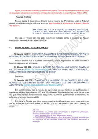 145
Agora, num recurso exclusivo da defesa não pode o Tribunal reconhecer nulidade em favor
da acusação, sob pena de contrariar o princípio da non reformatio in pejus (Súmula 160 do STF).
-Recurso de ofício
Nesses casos, é devolvida ao tribunal toda a matéria de 1ª instância. Logo, o Tribunal
poderá reconhecer qualquer nulidade absoluta, seja favorável à acusação ou à defesa (Súmula
160 do STF).
STF SÚMULA 160 É NULA A DECISÃO DO TRIBUNAL QUE ACOLHE,
CONTRA O RÉU, NULIDADE NÃO ARGUIDA NO RECURSO DA
ACUSAÇÃO, RESSALVADOS OS CASOS DE RECURSO DE OFÍCIO.
Ou seja, o Tribunal somente pode reconhecer nulidade contra o acusado se houver
impugnação da acusação ou recurso de ofício.
11. SÚMULAS RELATIVAS A NULIDADES
A) Súmula 155 STF: “É RELATIVA A NULIDADE DO PROCESSO CRIMINAL POR FALTA
DE INTIMAÇÃO DA EXPEDIÇÃO DE PRECATÓRIA PARA INQUIRIÇÃO DE TESTEMUNHA”.
O STF entende que a nulidade seria relativa, porque dependendo do caso concreto a
testemunha poderia ser abonatória.
B) Súmula 160 STF: “É NULA A DECISÃO DO TRIBUNAL QUE ACOLHE, CONTRA O
RÉU, NULIDADE (ABSOLUTA OU RELATIVA) NÃO ARGÜIDA NO RECURSO DA ACUSAÇÃO,
RESSALVADOS OS CASOS DE RECURSO DE OFÍCIO”.
Ver acima.
C) Súmula 162 STF: “É ABSOLUTA A NULIDADE DO JULGAMENTO PELO JÚRI,
QUANDO OS QUESITOS DA DEFESA NÃO PRECEDEM AOS DAS CIRCUNSTÂNCIAS
AGRAVANTES (LEIA-SE: QUALIFICADORAS E MAJORANTES)”.
Em sentido amplo, pois a menção às agravantes abrange também as qualificadoras e
majorantes. Quanto às agravantes (CP, arts. 61 e 62) essa Súmula perdeu sua razão de ser, uma
vez que estas não são mais quesitadas aos jurados. Quanto às qualificadoras e majorantes, no
entanto, o enunciado continua válido.
Em suma, a Súmula quer dizer que os quesitos da defesa devem sempre ser anteriores
aos da acusação, nos exatos termos do art. 483, §3º do CPP (incluído pela Lei 11.689/08), in
verbis:
Art. 483
§3º Decidindo os jurados pela condenação, o julgamento prossegue,
devendo ser formulados quesitos sobre:
I – causa de diminuição de pena alegada pela defesa;
II – circunstância qualificadora ou causa de aumento de pena, reconhecidas
na pronúncia ou em decisões posteriores que julgaram admissível a
acusação.
 