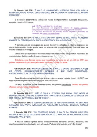 146
D) Súmula 206 STF: “É NULO O JULGAMENTO ULTERIOR PELO JÚRI COM A
PARTICIPAÇÃO DE JURADO QUE FUNCIONOU EM JULGAMENTO ANTERIOR DO MESMO
PROCESSO”.
É a nulidade decorrente da violação às regras de impedimento e suspeição dos jurados,
previstas no art. 449, in verbis:
Art. 449. Não poderá servir o jurado que:
I – tiver funcionado em julgamento anterior do mesmo processo,
independentemente da causa determinante do julgamento posterior;
II – no caso do concurso de pessoas, houver integrado o Conselho de
Sentença que julgou o outro acusado;
E) Súmula 351 STF: “É NULA A CITAÇÃO POR EDITAL DE RÉU PRESO NA MESMA
UNIDADE DA FEDERAÇÃO EM QUE O JUIZ EXERCE A SUA JURISDIÇÃO”.
A Súmula parte do pressuposto de que só é possível a citação por edital se esgotados os
meios de localização do réu. Assim, seria um absurdo citar por edital alguém que está preso na
mesma unidade da federação.
Crítica: Por que somente no mesmo Estado? O Estado deveria se aparelhar, no sentido de
municiar juízes da informação de que o réu está preso.
Entretanto, essa Súmula perdeu sua importância por conta do art. art. 366 do CPP, que
prevê a suspensão do processo pela revelia do acusado citado por edital.
F) Súmula 361 STF: “NO PROCESSO PENAL, É NULO O EXAME REALIZADO POR UM
SÓ PERITO, CONSIDERANDO-SE IMPEDIDO O QUE TIVER FUNCIONADO,
ANTERIORMENTE, NA DILIGÊNCIA DE APREENSÃO”.
Essa Súmula precisa ser interpretada de acordo com a nova redação do art. 159 CPP, que
exige apenas um perito oficial (em regra) ou dois não oficiais.
Ou seja, a nulidade ocorre somente quanto aos peritos não oficiais. Quanto aos peritos
oficiais a súmula restou ultrapassada.
G) Súmula 366 STF: “NÃO É NULA A CITAÇÃO POR EDITAL QUE INDICA O
DISPOSITIVO DA LEI PENAL, EMBORA NÃO TRANSCREVA A DENÚNCIA OU QUEIXA, OU
NÃO RESUMA OS FATOS EM QUE SE BASEIA”.
H) Súmula 431 STF: “É NULO O JULGAMENTO DE RECURSO CRIMINAL, NA SEGUNDA
INSTÂNCIA, SEM PRÉVIA INTIMAÇÃO, OU PUBLICAÇÃO DA PAUTA, SALVO EM "HABEAS
CORPUS".
I) Súmula 523 STF: “NO PROCESSO PENAL, A FALTA DA DEFESA CONSTITUI
NULIDADE ABSOLUTA, MAS A SUA DEFICIÊNCIA SÓ O ANULARÁ SE HOUVER PROVA DE
PREJUÍZO PARA O RÉU”.
A falta de defesa significa defesa indiscutivelmente deficiente, precária, desidiosa; não
significa necessariamente alguém sem advogado. Pode ser chamada de uma “não defesa”.
 