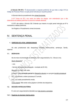 147
J) Súmula 330 STJ: “É desnecessária a resposta preliminar de que trata o artigo 514 do
Código de Processo Penal, na ação penal instruída por inquérito policial”.
A Súmula trata do procedimento dos crimes funcionais.
A 6ª Turma do STJ, nos casos de tráfico de drogas, vem entendendo que a não
observância da defesa preliminar é causa de nulidade absoluta.
O STF não aplica a Súmula 330. Entende que mesmo na ação penal instruída por IP é
necessária a defesa preliminar.
Ver Rogério e Procedimento crimes funcionais.
IV. SENTENÇA PENAL
1. ESPÉCIES DE ATOS JURISDICIONAIS
Os atos jurisdicionais são: despachos, decisões interlocutórias, sentenças. Senão,
vejamos:
1.1. DESPACHO
Ato de mera movimentação do processo, sem carga decisória. Ex.: Cite-se o réu.
Quem despacha?
- Juiz;
- Servidor da justiça (por delegação - novidade da EC 45);
Recurso: Em regra, não cabe.
Exceção: Cabe correição parcial de Despacho abusivo ou que gera tumulto processual.
Ex1.: Juiz inverte a ordem processual. É tumulto.
Ex2.: Juiz adota procedimento errado.
Coisa julgada: Não existe coisa julgada no âmbito dos despachos.
1.2. DECISÃO INTERLOCUTÓRIA
É o ato com carga decisória (decisão) que não encerra o processo.
1.2.1. Espécies de decisão interlocutória
 