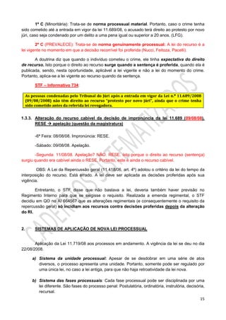 15
1ª C (Minoritária): Trata-se de norma processual material. Portanto, caso o crime tenha
sido cometido até a entrada em vigor da lei 11.689/08, o acusado terá direito ao protesto por novo
júri, caso seja condenado por um delito a uma pena igual ou superior a 20 anos. (LFG).
2ª C (PREVALECE): Trata-se de norma genuinamente processual: A lei do recurso é a
lei vigente no momento em que a decisão recorrível foi proferida (Nucci, Feitoza, Pacelli).
A doutrina diz que quando o indivíduo cometeu o crime, ele tinha expectativa do direito
de recurso. Isto porque o direito ao recurso surge quando a sentença é proferida, quando ela é
publicada, sendo, nesta oportunidade, aplicável a lei vigente e não a lei do momento do crime.
Portanto, aplica-se a lei vigente ao recurso quando da sentença.
STF – Informativo 734:
1.3.3. Alteração do recurso cabível da decisão de impronúncia da lei 11.689 (09/08/08).
RESE  apelação (questão da magistratura)
-6ª Feira: 08/08/08. Impronúncia: RESE.
-Sábado: 09/08/08. Apelação.
-Segunda: 11/08/08. Apelação? NÃO. RESE. Isto porque o direito ao recurso (sentença)
surgiu quando era cabível ainda o RESE. Portanto, este é ainda o recurso cabível.
OBS: A Lei da Repercussão geral (11.418/06, art. 4º) adotou o critério da lei do tempo da
interposição do recurso. Está errado. A lei deve ser aplicada as decisões proferidas após sua
vigência.
Entretanto, o STF disse que não bastava a lei, deveria também haver previsão no
Regimento Interno para que se exigisse o requisito. Realizada a emenda regimental, o STF
decidiu em QO no AI 664567 que as alterações regimentais (e consequentemente o requisito da
repercussão geral) só incidiam aos recursos contra decisões proferidas depois da alteração
do RI.
2. SISTEMAS DE APLICAÇÃO DE NOVA LEI PROCESSUAL
Aplicação da Lei 11.719/08 aos processos em andamento. A vigência da lei se deu no dia
22/08/2008.
a) Sistema da unidade processual: Apesar de se desdobrar em uma série de atos
diversos, o processo apresenta uma unidade. Portanto, somente pode ser regulado por
uma única lei, no caso a lei antiga, para que não haja retroatividade da lei nova.
b) Sistema das fases processuais: Cada fase processual pode ser disciplinada por uma
lei diferente. São fases do processo penal: Postulatória, ordinatória, instrutória, decisória,
recursal.
 