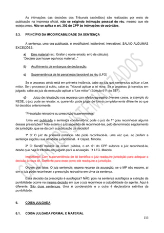 153
As intimações das decisões dos Tribunais (acórdãos) são realizadas por meio de
publicação na imprensa oficial, não se exigindo intimação pessoal do réu, mesmo que ele
esteja preso. Não se aplica o art. 392 do CPP às intimações de acórdãos.
5.3. PRINCÍPIO DA IMODIFICABILIDADE DA SENTENÇA
A sentença, uma vez publicada, é imodificável, inalterável, irretratável, SALVO ALGUMAS
EXCEÇÕES:
a) Erro material (ex.: Grafar o nome errado; erro de cálculo).
“Declaro que houve equívoco material...”
b) Acolhimento de embargos de declaração.
c) Superveniência de lei penal mais favorável ao réu (LFG)
Se o processo ainda está em primeira instância, cabe ao juiz que sentenciou aplicar a Lex
mitior. Se o processo já subiu, cabe ao Tribunal aplicar a lei nova. Se o processo já transitou em
julgado, cabe ao juiz da execução aplicar a “Lex mitior” (Súmula 611 do STF).
d) Juízo de retratação nos recursos com efeito regressivo: Nesses casos, a exemplo do
RESE, o juiz pode se retratar, e, querendo, pode julgar de forma completamente diferente ao que
foi decidido anteriormente.
*Prescrição retroativa ou prescrição superveniente:
Uma vez publicada a sentença condenatória, pode o juiz de 1º grau reconhecer alguma
dessas prescrições? Não estaria o juiz impedido de reconhecê-las, pelo denominado esgotamento
de jurisdição, que se dá com a publicação da decisão?
1ª C: O juiz de primeira instância não pode reconhecê-la, uma vez que, ao proferir a
sentença esgotou sua atividade jurisdicional.  Capez. Minoria.
2ª C: Sendo matéria de ordem pública, o art. 61 do CPP autoriza a juiz reconhecê-la,
desde que haja o trânsito em julgado para a acusação.  LFG. Maioria.
Importante: Com superveniência de lei benéfica o juiz readquire jurisdição para adequar a
decisão à nova lei. Somente para esse ponto ele readquire a jurisdição.
Ordem dos fatos: O juiz sentencia; espera recurso da acusação; se o MP não recorre, aí
sim o juiz pode reconhecer a prescrição retroativa em cima da sentença.
Essa decisão da prescrição é autofágica? NÃO, pois na sentença autofágica a extinção da
punibilidade ocorre na mesma decisão em que o juiz reconhece a culpabilidade do agente. Aqui é
diferente. São duas sentenças. Uma é condenatória e a outra é declaratória extintiva da
punibilidade.
6. COISA JULGADA
6.1. COISA JULGADA FORMAL E MATERIAL
 