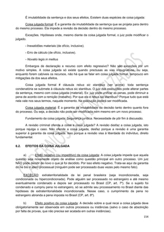 154
É imutabilidade da sentença e dos seus efeitos. Existem duas espécies de coisa julgada:
Coisa julgada formal: É a garantia da imutabilidade da sentença que se projeta para dentro
do mesmo processo. Ela impede a revisão da decisão dentro do mesmo processo.
Exceções. Hipóteses onde, mesmo diante da coisa julgada formal, o juiz pode modificar o
julgado.
- Inexatidões materiais (de ofício, inclusive).
- Erro de cálculo (de ofício, inclusive).
- Novatio legis in mellius
Embargos de declaração e recurso com efeito regressivo? Não são exceções por um
motivo simples. A coisa julgada só existe quando preclusas as vias impugnativas, ou seja,
enquanto forem cabíveis os recursos, não há que se falar em coisa julgada formal, tampouco em
mitigações da dos seus efeitos.
Coisa julgada formal # cláusula rebus sic stantibus (ver acima): toda sentença
condenatória se submete à cláusula rebus sic stantibus. O juiz das execuções pode alterar partes
da sentença, mesmo com coisa julgada (material). Ex: juiz pode unificar as penas, pode diminuir a
pena de acordo com a remição (trabalho). Por que ela é rebus sic stantibus? Porque tudo que está
nela vale nos seus termos, naquele momento. Na execução poderá ser modificada.
Coisa julgada material: É a garantia da imutabilidade da decisão tanto dentro quanto fora
do processo. Ou seja, a decisão não pode ser modificada nem mesmo em um novo processo.
Fundamento da coisa julgada: Segurança jurídica. Necessidade de pôr fim à discussão.
A revisão criminal ofende a coisa a coisa julgada? A revisão desfaz a coisa julgada, isto
porque rejulga o caso. Não ofende a coisa julgada, desfaz porque a revisão é uma garantia
superior à garantia da coisa julgada. Isso porque a revisão visa à liberdade do indivíduo, direito
fundamental.
6.2. EFEITOS DA COISA JULGADA
a) Efeito negativo (ou impeditivo) da coisa julgada: A coisa julgada impede que aquela
questão seja novamente objeto de análise como questão principal em outro processo. Um juiz
NÃO pode decidir de novo o que já foi decidido. Por isso efeito negativo. Trata-se aqui da garantia
do ne bis in idem processual (ninguém pode ser processado duas vezes pelo mesmo fato).
EXCEÇÃO: extraterritorialidade da lei penal brasileira (seja incondicionada, seja
condicionada ou hipercondicionada). Pode alguém ser processado no estrangeiro e até mesmo
eventualmente condenado e depois ser processado no Brasil (CP, art. 7º). Se o sujeito foi
condenado e cumpriu pena no estrangeiro, só se admite seu processamento no Brasil diante das
hipóteses de extraterritorialidade incondicionada. Nesse caso, o cumprimento da pena no
estrangeiro abranda a pena imposta no Brasil (CP, art. 8º).
b) Efeito positivo da coisa julgada: A decisão sobre a qual recai a coisa julgada deve
obrigatoriamente ser observada em outros processos ou instâncias (salvo o caso de absolvição
por falta de provas, que não precisa ser acatada em outras instâncias).
 
