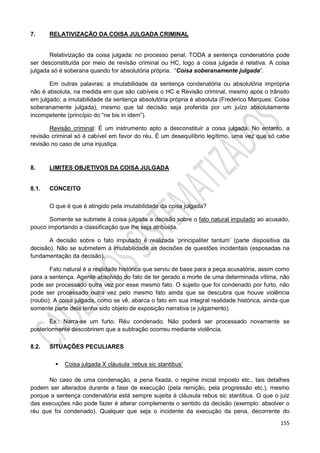155
7. RELATIVIZAÇÃO DA COISA JULGADA CRIMINAL
Relativização da coisa julgada: no processo penal, TODA a sentença condenatória pode
ser desconstituída por meio de revisão criminal ou HC, logo a coisa julgada é relativa. A coisa
julgada só é soberana quando for absolutória própria. “Coisa soberanamente julgada”.
Em outras palavras: a imutabilidade da sentença condenatória ou absolutória imprópria
não é absoluta, na medida em que são cabíveis o HC e Revisão criminal, mesmo após o trânsito
em julgado; a imutabilidade da sentença absolutória própria é absoluta (Frederico Marques: Coisa
soberanamente julgada), mesmo que tal decisão seja proferida por um juízo absolutamente
incompetente (princípio do “ne bis in idem”).
Revisão criminal: É um instrumento apto a desconstituir a coisa julgada. No entanto, a
revisão criminal só é cabível em favor do réu. É um desequilíbrio legítimo, uma vez que só cabe
revisão no caso de uma injustiça.
8. LIMITES OBJETIVOS DA COISA JULGADA
8.1. CONCEITO
O que é que é atingido pela imutabilidade da coisa julgada?
Somente se submete à coisa julgada a decisão sobre o fato natural imputado ao acusado,
pouco importando a classificação que lhe seja atribuída.
A decisão sobre o fato imputado é realizada ‘principaliter tantum’ (parte dispositiva da
decisão). Não se submetem à imutabilidade as decisões de questões incidentais (esposadas na
fundamentação da decisão).
Fato natural é a realidade histórica que serviu de base para a peça acusatória, assim como
para a sentença. Agente absolvido do fato de ter gerado a morte de uma determinada vítima, não
pode ser processado outra vez por esse mesmo fato. O sujeito que foi condenado por furto, não
pode ser processado outra vez pelo mesmo fato ainda que se descubra que houve violência
(roubo). A coisa julgada, como se vê, abarca o fato em sua integral realidade histórica, ainda que
somente parte dela tenha sido objeto de exposição narrativa (e julgamento).
Ex.: Narra-se um furto. Réu condenado. Não poderá ser processado novamente se
posteriormente descobrirem que a subtração ocorreu mediante violência.
8.2. SITUAÇÕES PECULIARES
 Coisa julgada X cláusula ‘rebus sic stantibus’
No caso de uma condenação, a pena fixada, o regime inicial imposto etc., tais detalhes
podem ser alterados durante a fase de execução (pela remição, pela progressão etc.), mesmo
porque a sentença condenatória está sempre sujeita à cláusula rebus sic stantibus. O que o juiz
das execuções não pode fazer é alterar complemente o sentido da decisão (exemplo: absolver o
réu que foi condenado). Qualquer que seja o incidente da execução da pena, decorrente do
 