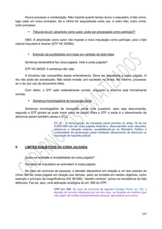 157
Houve processo e condenação. Não importa quanto tempo durou o sequestro; é fato único,
logo cabe um único processo. Se a vítima for sequestrada outra vez, é outro fato, outro crime,
outro processo.
 Tribunal do júri: absolvido como autor, pode ser processado como partícipe?!
OBS: A absolvição como autor não impede a nova imputação como partícipe, pois o fato
natural imputado é diverso (STF HC 82980).
 Extinção da punibilidade com base em certidão de óbito falsa
Sentença declaratória faz coisa julgada. Vale a coisa julgada?
STF HC 84525: A sentença não vale.
A Doutrina não compartilha desse entendimento: Deve ser respeitada a coisa julgada. O
réu não pode ser processado. Não existe revisão ‘pro societate’ no Brasil. No máximo, processa-
se o réu por uso de documento falso.
Com efeito, o STF está materialmente correto, enquanto a doutrina está formalmente
correta.
 Sentença homologatória de transação penal
Sentença homologatória da transação penal (nos juizados): caso seja descumprida,
segundo o STF jamais se pode impor pena de prisão. Para o STF a saída é o oferecimento de
denúncia (assim também pensa o STJ).
SV 35 - A homologação da transação penal prevista no artigo 76 da Lei
9.099/1995 não faz coisa julgada material e, descumpridas suas cláusulas,
retoma-se a situação anterior, possibilitando-se ao Ministério Público a
continuidade da persecução penal mediante oferecimento de denúncia ou
requisição de inquérito policial.
9. LIMITES SUBJETIVOS DA COISA JULGADA
Quem se submete à imutabilidade da coisa julgada?
Somente os imputados se submetem à coisa julgada.
No caso de concurso de pessoas, a decisão absolutória em relação a um dos autores do
crime não faz coisa julgada em relação aos demais, salvo se fundada em razões objetivas, como
exemplo o princípio da insignificância (HC 86.606), “abolitio criminis”; prova na inexistência do fato
delituoso. Faz-se, aqui, uma aplicação analógica do art. 580 do CPP:
CPP Art. 580. No caso de concurso de agentes (Código Penal, art. 25), a
decisão do recurso interposto por um dos réus, se fundado em motivos que
não sejam de caráter exclusivamente pessoal, aproveitará aos outros.
 