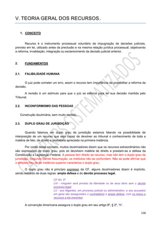 158
V. TEORIA GERAL DOS RECURSOS_5
1. CONCEITO
Recurso é o instrumento processual voluntário de impugnação de decisões judiciais,
previsto em lei, utilizado antes da preclusão e na mesma relação jurídica processual, objetivando
a reforma, invalidação, integração ou esclarecimento da decisão judicial anterior.
2. FUNDAMENTOS
2.1. FALIBILIDADE HUMANA
O juiz pode cometer um erro, assim o recurso tem importância de possibilitar a reforma da
decisão.
A revisão é um estímulo para que o juiz se esforce para ter sua decisão mantida pelo
Tribunal.
2.2. INCONFORMISMO DAS PESSOAS
Construção doutrinária, sem muito sentido.
2.3. DUPLO GRAU DE JURISDIÇÃO
Quando falamos em duplo grau de jurisdição estamos falando na possibilidade de
interposição de um recurso que seja capaz de devolver ao tribunal o conhecimento de toda a
matéria de fato, de direito e probatória apreciada na primeira instância.
Por conta deste conceito, muitos doutrinadores dizem que os recursos extraordinários não
são expressões do duplo grau, pois só devolvem matéria de direito e prestam-se a defesa da
Constituição e Legislação Federal. A pessoa tem direito ao recurso, mas não tem o duplo grau de
jurisdição. Segundo Daniel Assumpção, os institutos não se confundem. Não se pode afirmar que
o simples fato de ter instância superior caracteriza o duplo grau.
O duplo grau não é princípio expresso da CF, alguns doutrinadores dizem é implícito,
sendo extraído de duas regras: ampla defesa e do devido processo legal.
CF Art. 5º
LIV - ninguém será privado da liberdade ou de seus bens sem o devido
processo legal;
LV - aos litigantes, em processo judicial ou administrativo, e aos acusados
em geral são assegurados o contraditório e ampla defesa, com os meios e
recursos a ela inerentes;
A convenção Americana assegura o duplo grau em seu artigo 8º, § 2º, “h”.
 