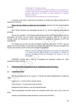 159
CADH Artigo 8º - Garantias judiciais
2. Toda pessoa acusada de um delito tem direito a que se presuma sua
inocência, enquanto não for legalmente comprovada sua culpa. Durante o
processo, toda pessoa tem direito, em plena igualdade, às seguintes
garantias mínimas:
h) direito de recorrer da sentença a juiz ou tribunal superior.
A doutrina ainda extrai o duplo grau da previsão de divisão dos órgãos jurisdicionais em
superiores e inferiores.
Quem não tem direito ao duplo grau de jurisdição: pessoas com foro por prerrogativa
de função.
RHC 79785: Promotor com prerrogativa de foro no TJ, não tem direito ao duplo grau de
jurisdição.
No caso do mensalão – 40 acusados respondendo perante o STF. Nem todos têm foro por
prerrogativa de função. Por que motivo está respondendo perante o STF? R: Por força da
conexão quanto da continência, normas modificativas da competência previstas no CPP (ver
competência).
Em relação aos que tem foro por prerrogativa, tendo em vista terem no STF o seu juiz
natural, não há controvérsia. A controvérsia diz respeito aos que não tem foro por prerrogativa de
função e são levados ao STF por força da conexão ou continência.
SÚMULA 704 STF - Não viola as garantias do juiz natural, da ampla defesa
e do devido processo legal a atração por continência ou conexão do
processo do corréu ao foro por prerrogativa de função de um dos
denunciados.
ATENÇÃO! Lembrar que a regra é a separação dos processos. Apenas em casos
excepcionais serão reunidos.
3. PRESSUPOSTOS OU REQUISITOS DE ADMISSIBILIDADE RECURSAL.
3.1. CONSIDERAÇÕES
Na hora do julgamento de um recurso, o Tribunal não passa imediatamente à análise do
mérito.
Juízo a quo – é o juízo contra o qual se recorre.
Juízo ad quem – é o juízo para o qual se recorre.
Geralmente juízes distintos, mas não obrigatoriamente.
Esses pressupostos recursais devem ser analisados pelos dois, juízo a quo e juízo ad
quem.
Quando os pressupostos estão presentes o recurso será conhecido.
 