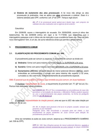 16
c) Sistema do isolamento dos atos processuais: A lei nova não atinge os atos
processuais já praticados, mas se aplica aos atos processuais a praticar. Esse é o
sistema adotado pelo CPP, conforme o art. 2º do CPP. Tempus regit actum.
Art. 2º A lei processual penal aplicar-se-á desde logo, sem prejuízo da
validade dos atos realizados sob a vigência da lei anterior.
Casuística:
Em 23/06/08, ocorre o interrogatório do acusado. Em 30/09/2008, ocorre a oitiva das
testemunhas. No dia 22/08/08 entrou em vigor a lei 11.719/08, que determinou que o
interrogatório passasse a ser o último ato da instrução e que a audiência fosse una. Deve ser feito
novo interrogatório? Sim, é um ato, de suma relevância ainda que permite a ampla defesa.
3. PROCEDIMENTO COMUM
3.1. CLASSIFICAÇÃO DO PROCEDIMENTO COMUM (art. 394)
O procedimento pode ser comum ou especial. O procedimento comum se divide em:
a) Ordinário: Crime com pena máxima cominada IGUAL ou SUPERIOR a 04 anos.
b) Sumário: Crime com pena máxima cominada INFERIOR a 04 e SUPERIOR a 02 anos.
c) Sumaríssimo (JECrim): Infrações penais de menor potencial ofensivo (IMPOs), assim
entendidas as contravenções e crimes com pena máxima não superior a 02 anos,
cumulada ou não com multa, independentemente de procedimento especial.
OBS: É possível que do juizado o processo seja remetido ao juízo comum, em duas hipóteses:
1ª Hipótese: Complexidade da causa, a requerimento do promotor (art. 77, §2º da Lei). Ex.:
Perícia mais elaborada; vários acusados.
Lei 9.099/95 Art. 77, § 2º Se a complexidade ou circunstâncias do caso não
permitirem a formulação da denúncia, o Ministério Público poderá requerer
ao Juiz o encaminhamento das peças existentes, na forma do parágrafo
único do art. 66 desta Lei.
2ª Hipótese: Impossibilidade de citação pessoal, uma vez que no JEC não cabe citação por
edital (art. 66 da Lei).
Art. 66. A citação será pessoal e far-se-á no próprio Juizado, sempre que
possível, ou por mandado.
Parágrafo único. Não encontrado o acusado para ser citado, o Juiz
encaminhará as peças existentes ao Juízo comum para adoção do
procedimento previsto em lei.
Uma vez remetidos os autos ao Juízo comum, observa-se o PROCEDIMENTO SUMÁRIO
(art. 538 do CPP).
CPP Art. 538. Nas infrações penais de menor potencial ofensivo, quando o
juizado especial criminal encaminhar ao juízo comum as peças existentes
 