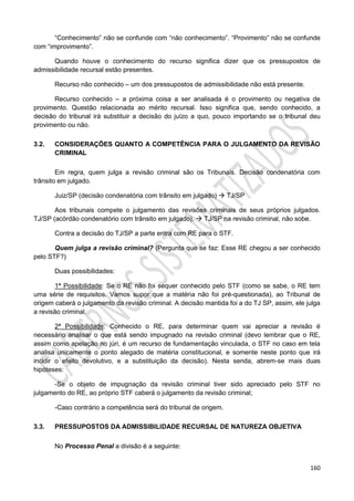 160
“Conhecimento” não se confunde com “não conhecimento”. “Provimento” não se confunde
com “improvimento”.
Quando houve o conhecimento do recurso significa dizer que os pressupostos de
admissibilidade recursal estão presentes.
Recurso não conhecido – um dos pressupostos de admissibilidade não está presente.
Recurso conhecido – a próxima coisa a ser analisada é o provimento ou negativa de
provimento. Questão relacionada ao mérito recursal. Isso significa que, sendo conhecido, a
decisão do tribunal irá substituir a decisão do juízo a quo, pouco importando se o tribunal deu
provimento ou não.
3.2. CONSIDERAÇÕES QUANTO A COMPETÊNCIA PARA O JULGAMENTO DA REVISÃO
CRIMINAL
Em regra, quem julga a revisão criminal são os Tribunais. Decisão condenatória com
trânsito em julgado.
Juiz/SP (decisão condenatória com trânsito em julgado)  TJ/SP
Aos tribunais compete o julgamento das revisões criminais de seus próprios julgados.
TJ/SP (acórdão condenatório com trânsito em julgado).  TJ/SP na revisão criminal, não sobe.
Contra a decisão do TJ/SP a parte entra com RE para o STF.
Quem julga a revisão criminal? (Pergunta que se faz: Esse RE chegou a ser conhecido
pelo STF?)
Duas possibilidades:
1ª Possibilidade: Se o RE não foi sequer conhecido pelo STF (como se sabe, o RE tem
uma série de requisitos. Vamos supor que a matéria não foi pré-questionada), ao Tribunal de
origem caberá o julgamento da revisão criminal. A decisão mantida foi a do TJ SP, assim, ele julga
a revisão criminal.
2ª Possibilidade: Conhecido o RE, para determinar quem vai apreciar a revisão é
necessário analisar o que está sendo impugnado na revisão criminal (devo lembrar que o RE,
assim como apelação no júri, é um recurso de fundamentação vinculada, o STF no caso em tela
analisa unicamente o ponto alegado de matéria constitucional, e somente neste ponto que irá
incidir o efeito devolutivo, e a substituição da decisão). Nesta senda, abrem-se mais duas
hipóteses:
-Se o objeto de impugnação da revisão criminal tiver sido apreciado pelo STF no
julgamento do RE, ao próprio STF caberá o julgamento da revisão criminal;
-Caso contrário a competência será do tribunal de origem.
3.3. PRESSUPOSTOS DA ADMISSIBILIDADE RECURSAL DE NATUREZA OBJETIVA
No Processo Penal a divisão é a seguinte:
 