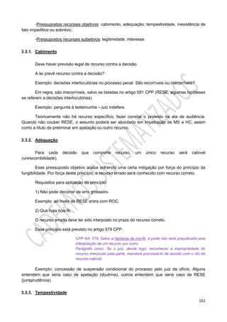 161
-Pressupostos recursais objetivos: cabimento, adequação, tempestividade, inexistência de
fato impeditivo ou extintivo.
-Pressupostos recursais subjetivos: legitimidade, interesse.
3.3.1. Cabimento
Deve haver previsão legal de recurso contra a decisão.
A lei prevê recurso contra a decisão?
Exemplo: decisões interlocutórias no processo penal. São recorríveis ou irrecorríveis?
Em regra, são irrecorríveis, salvo se listadas no artigo 581 CPP (RESE, algumas hipóteses
se referem a decisões interlocutórias).
Exemplo: pergunta à testemunha – juiz indefere.
Teoricamente não há recurso específico, fazer constar o protesto na ata de audiência.
Quando não couber RESE, o assunto poderá ser abordado em impetração de MS e HC, assim
como a título de preliminar em apelação ou outro recurso.
3.3.2. Adequação
Para cada decisão que comporte recurso, um único recurso será cabível
(unirecorribilidade).
Esse pressuposto objetivo acaba sofrendo uma certa mitigação por força do princípio da
fungibilidade. Por força deste princípio, o recurso errado será conhecido com recurso correto.
Requisitos para aplicação do princípio:
1) Não pode decorrer de erro grosseiro.
Exemplo: ao invés de RESE entra com ROC.
2) Que haja boa-fé.
O recurso errado deve ter sido interposto no prazo do recurso correto.
Esse princípio está previsto no artigo 579 CPP.
CPP Art. 579. Salvo a hipótese de má-fé, a parte não será prejudicada pela
interposição de um recurso por outro.
Parágrafo único. Se o juiz, desde logo, reconhecer a impropriedade do
recurso interposto pela parte, mandará processá-lo de acordo com o rito do
recurso cabível.
Exemplo: concessão de suspensão condicional do processo pelo juiz de ofício. Alguns
entendem que seria caso de apelação (doutrina), outros entendem que seria caso de RESE
(jurisprudência).
3.3.3. Tempestividade
 