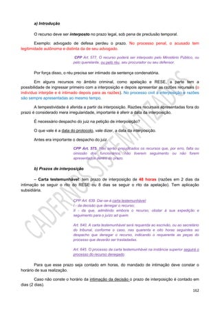 162
a) Introdução
O recurso deve ser interposto no prazo legal, sob pena de preclusão temporal.
Exemplo: advogado de defesa perdeu o prazo. No processo penal, o acusado tem
legitimidade autônoma e distinta da de seu advogado.
CPP Art. 577. O recurso poderá ser interposto pelo Ministério Público, ou
pelo querelante, ou pelo réu, seu procurador ou seu defensor.
Por força disso, o réu precisa ser intimado da sentença condenatória.
Em alguns recursos no âmbito criminal, como apelação e RESE, a parte tem a
possibilidade de ingressar primeiro com a interposição e depois apresentar as razões recursais (o
indivíduo interpõe e é intimado depois para as razões). No processo civil a interposição e razões
são sempre apresentadas ao mesmo tempo.
A tempestividade é aferida a partir da interposição. Razões recursais apresentadas fora do
prazo é considerado mera irregularidade, importante é aferir a data da interposição.
É necessário despacho do juiz na petição de interposição?
O que vale é a data do protocolo, vale dizer, a data da interposição.
Antes era importante o despacho do juiz.
CPP Art. 575. Não serão prejudicados os recursos que, por erro, falta ou
omissão dos funcionários, não tiverem seguimento ou não forem
apresentados dentro do prazo.
b) Prazos de interposição
– Carta testemunhável: tem prazo de interposição de 48 horas (razões em 2 dias da
intimação se seguir o rito do RESE ou 8 dias se seguir o rito da apelação). Tem aplicação
subsidiária.
CPP Art. 639. Dar-se-á carta testemunhável:
I - da decisão que denegar o recurso;
II - da que, admitindo embora o recurso, obstar à sua expedição e
seguimento para o juízo ad quem.
Art. 640. A carta testemunhável será requerida ao escrivão, ou ao secretário
do tribunal, conforme o caso, nas quarenta e oito horas seguintes ao
despacho que denegar o recurso, indicando o requerente as peças do
processo que deverão ser trasladadas.
Art. 645. O processo da carta testemunhável na instância superior seguirá o
processo do recurso denegado.
Para que esse prazo seja contado em horas, do mandado de intimação deve constar o
horário de sua realização.
Caso não conste o horário da intimação da decisão o prazo de interposição é contado em
dias (2 dias).
 