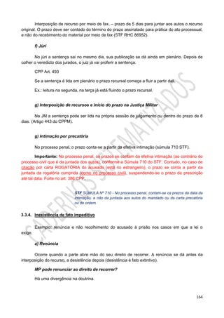 164
Interposição de recurso por meio de fax. – prazo de 5 dias para juntar aos autos o recurso
original. O prazo deve ser contado do término do prazo assinalado para prática do ato processual,
e não do recebimento do material por meio de fax (STF RHC 86952).
f) Júri
No júri a sentença sai no mesmo dia, sua publicação se dá ainda em plenário. Depois de
colher o veredicto dos jurados, o juiz já vai proferir a sentença.
CPP Art. 493
Se a sentença é lida em plenário o prazo recursal começa a fluir a partir dali.
Ex.: leitura na segunda, na terça já está fluindo o prazo recursal.
g) Interposição de recursos e início do prazo na Justiça Militar
Na JM a sentença pode ser lida na própria sessão de julgamento ou dentro do prazo de 8
dias. (Artigo 443 do CPPM).
g) Intimação por precatória
No processo penal, o prazo conta-se a partir da efetiva intimação (súmula 710 STF).
Importante: No processo penal, os prazos se contam da efetiva intimação (ao contrário do
processo civil que é da juntada dos autos), conforme a Súmula 710 do STF. Contudo, no caso de
citação por carta ROGATÓRIA do acusado (está no estrangeiro), o prazo se conta a partir da
juntada da rogatória cumprida (como no processo civil), suspendendo-se o prazo de prescrição
até tal data. Forte no art. 386 CPP.
STF SÚMULA Nº 710 - No processo penal, contam-se os prazos da data da
intimação, e não da juntada aos autos do mandado ou da carta precatória
ou de ordem.
3.3.4. Inexistência de fato impeditivo
Exemplo: renúncia e não recolhimento do acusado à prisão nos casos em que a lei o
exige.
a) Renúncia
Ocorre quando a parte abre mão do seu direito de recorrer. A renúncia se dá antes da
interposição do recurso, a desistência depois (desistência é fato extintivo).
MP pode renunciar ao direito de recorrer?
Há uma divergência na doutrina.
 