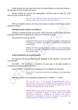 165
Pacelli entende que, por força do princípio da indisponibilidade da ação penal pública, o
MP não pode renunciar ao direito de recorrer.
Denílson Feitosa: por meio de uma interpretação a contrário senso do artigo 576, o MP
pode renunciar ao direito de recorrer.
CPP - Art. 576. O Ministério Público não poderá desistir de recurso que haja
interposto. (Mas poderá renunciar ao direito de recorrer?!)
MP não é obrigado a recorrer, mas vale a pena colocar nos autos a manifestação quanto à
dispensa do recurso.
Divergência entre acusado e seu defensor.
Prevalece a vontade de quem quer recorrer. Porque havendo recurso exclusivo da defesa
do acusado não pode ser prejudicado (princípio da non reformatio in pejus).
Súmula 705 STF e Súmula 708 STF.
SÚMULA Nº 705 A renúncia do réu ao direito de apelação, manifestada sem
a assistência do defensor, não impede o conhecimento da apelação por
este interposta.
SÚMULA Nº 708 É nulo o julgamento da apelação se, após a manifestação
nos autos da renúncia do único defensor, o réu não foi previamente intimado
para constituir outro.
b) Não recolhimento do acusado à prisão.
Se o indivíduo não fosse recolhido à prisão, teríamos um fato impeditivo. Tudo isso muda
no ano de 2007.
HC 88420 – STF reconhece a importância do duplo grau de jurisdição previsto na
Convenção Americana de Direitos Humanos.
Súmula 347 STJ – o conhecimento da apelação do réu independe de sua prisão.
Súmula: 347 - O conhecimento de recurso de apelação do réu independe de
sua prisão.
Além disso, atentar para as alterações trazidas pela lei 11.689/08 e 11. 719/08.
CPP Art. 387, § 1o O juiz decidirá, fundamentadamente, sobre a
manutenção ou, se for o caso, a imposição de prisão preventiva ou de outra
medida cautelar, sem prejuízo do conhecimento de apelação que vier a ser
interposta. (Incluído pela Lei nº 12.736, de 2012)
CPP Art. 413 § 3o O juiz decidirá, motivadamente, no caso de manutenção,
revogação ou substituição da prisão ou medida restritiva de liberdade
anteriormente decretada e, tratando-se de acusado solto, sobre a
necessidade da decretação da prisão ou imposição de quaisquer das
medidas previstas no Título IX do Livro I deste Código.
 