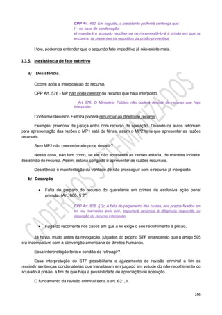 166
CPP Art. 492. Em seguida, o presidente proferirá sentença que:
I – no caso de condenação:
e) mandará o acusado recolher-se ou recomendá-lo-á à prisão em que se
encontra, se presentes os requisitos da prisão preventiva;
Hoje, podemos entender que o segundo fato impeditivo já não existe mais.
3.3.5. Inexistência de fato extintivo
a) Desistência.
Ocorre após a interposição do recurso.
CPP Art. 576 - MP não pode desistir do recurso que haja interposto.
Art. 576. O Ministério Público não poderá desistir de recurso que haja
interposto.
Conforme Denílson Feitoza poderá renunciar ao direito de recorrer.
Exemplo: promotor de justiça entra com recurso de apelação. Quando os autos retornam
para apresentação das razões o MP1 está de férias, assim o MP2 teria que apresentar as razões
recursais.
Se o MP2 não concordar ele pode desistir?
Nesse caso, não tem como, se ele não apresenta as razões estaria, de maneira indireta,
desistindo do recurso. Assim, estaria obrigado a apresentar as razões recursais.
Desistência é manifestação da vontade de não prosseguir com o recurso já interposto.
b) Deserção
 Falta de preparo do recurso do querelante em crimes de exclusiva ação penal
privada. (Art. 806, § 2º)
CPP Art. 806, § 2o A falta do pagamento das custas, nos prazos fixados em
lei, ou marcados pelo juiz, importará renúncia à diligência requerida ou
deserção do recurso interposto.
 Fuga do recorrente nos casos em que a lei exige o seu recolhimento à prisão.
Já havia, muito antes da revogação, julgados do próprio STF entendendo que o artigo 595
era incompatível com a convenção americana de direitos humanos.
Essa interpretação teria o condão de retroagir?
Essa interpretação do STF possibilitaria o ajuizamento de revisão criminal a fim de
rescindir sentenças condenatórias que transitaram em julgado em virtude do não recolhimento do
acusado à prisão, a fim de que haja a possibilidade de apreciação de apelação.
O fundamento da revisão criminal seria o art. 621, I.
 